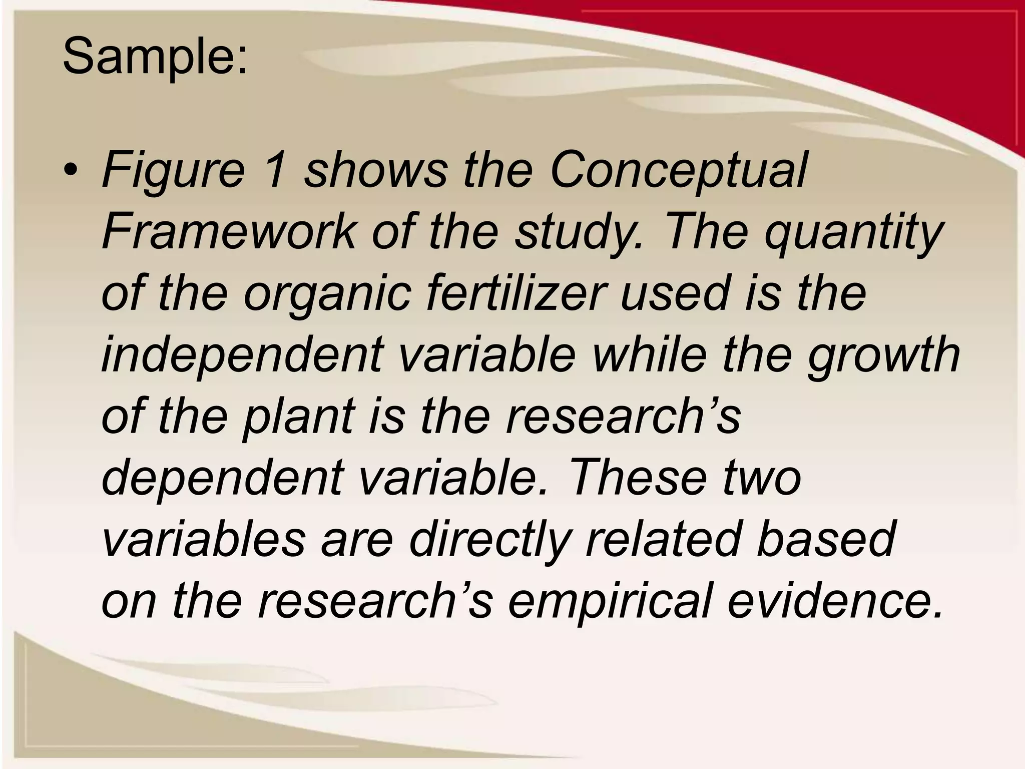 Sample:
• Figure 1 shows the Conceptual
Framework of the study. The quantity
of the organic fertilizer used is the
independent variable while the growth
of the plant is the research’s
dependent variable. These two
variables are directly related based
on the research’s empirical evidence.
 