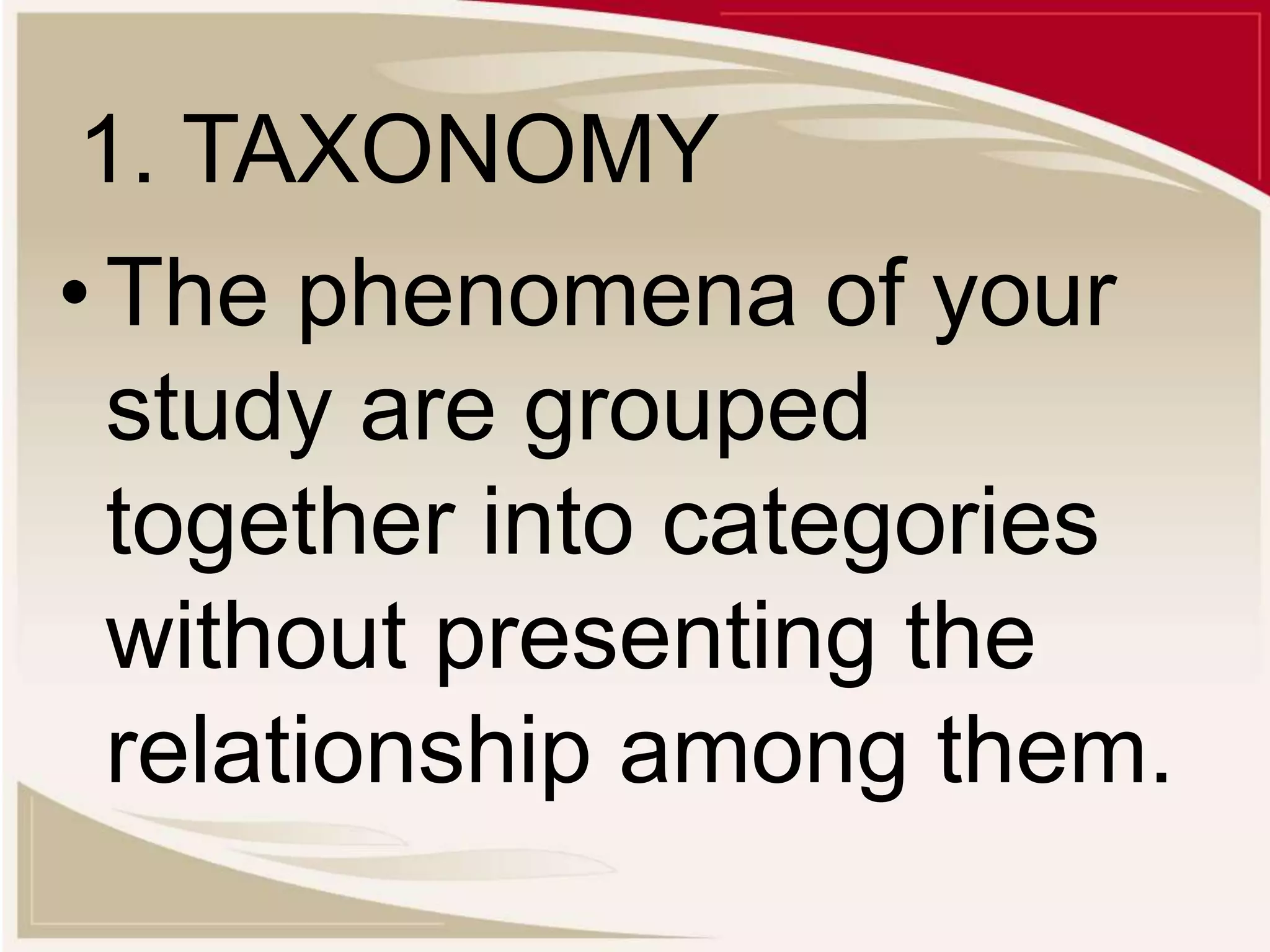 1. TAXONOMY
•The phenomena of your
study are grouped
together into categories
without presenting the
relationship among them.
 