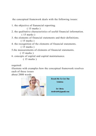 the conceptual framework deals with the following issues:
1. the objective of fianancial reporting.
( 15 marks )
2. the qualitative characteristics of useful financial information.
( 15 marks )
3. the elements of financial statements and their definitions.
( 15 marks )
4. the recognition of the elements of financial statements.
( 15 marks )
5.the measurements of elements of financial statements.
( 15 marks )
6. concepts of capital and capital maintainance.
( 15 marks )
required:
illustrate with examples how the conceptual framework resolves
each of these issues
about 2000 words
 