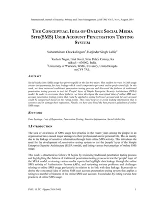 International Journal of Security, Privacy and Trust Management (IJSPTM) Vol 3, No 4, August 2014 
THE CONCEPTUAL IDEA OF ONLINE SOCIAL MEDIA 
SITE(SMS) USER ACCOUNT PENETRATION TESTING 
SYSTEM 
Sabarathinam Chockalingam1,Harjinder Singh Lallie2 
1Kailash Nagar, First Street, Near Police Colony, Ka 
raikudi – 630002, India. 
2University of Warwick, WMG, Coventry, United Kingdo 
m,CV4 7AL. 
ABSTRACT 
Social Media Site (SMS) usage has grown rapidly in the last few years. This sudden increase in SMS usage 
creates an opportunity for data leakage which could compromise personal and/or professional life. In this 
work, we have reviewed traditional penetration testing process and discussed the failures of traditional 
penetration testing process to test the 'People' layer of Simple Enterprise Security Architecture (SESA) 
model. In order to overcome these failures, we have developed the conceptual idea of online SMS user 
account penetration testing system that could be applied to online SMS user account and the user account 
could be categorised based on the rating points. This could help us to avoid leaking information that is 
sensitive and/or damage their reputation. Finally, we have also listed the best practice guidelines of online 
SMS usage. 
KEYWORDS 
Data Leakage, Loss of Reputation, Penetration Testing, Sensitive Information, Social Media Site 
1.INTRODUCTION 
The lack of awareness of SMS usage best practice in the recent years among the people in an 
organisation have caused major damages to their professional and/or personal life. This is mainly 
due to the leakage of sensitive information through their online SMS activity. This introduces the 
need for the development of penetration testing system to test the 'people' layer of the Simple 
Enterprise Security Architecture (SESA) model, and listing various best practices of online SMS 
usage. 
This work is structured as follows: It begins by reviewing traditional penetration testing process 
and highlighting the failures of traditional penetration testing process to test the 'people' layer of 
the SESA model, reviewing various media reports that highlight data leakage through the online 
SMS activity of Authoritative Persons (APs), and reviewing various problems and challenges 
relating to online SMS usage particularly in relation to its link with data leakage. It proceeds to 
devise the conceptual idea of online SMS user account penetration testing system that applies a 
rating to a number of features of the online SMS user account. It concludes by listing various best 
practices of online SMS usage. 
DOI : 10.5121/ijsptm.2014.3401 1 
 