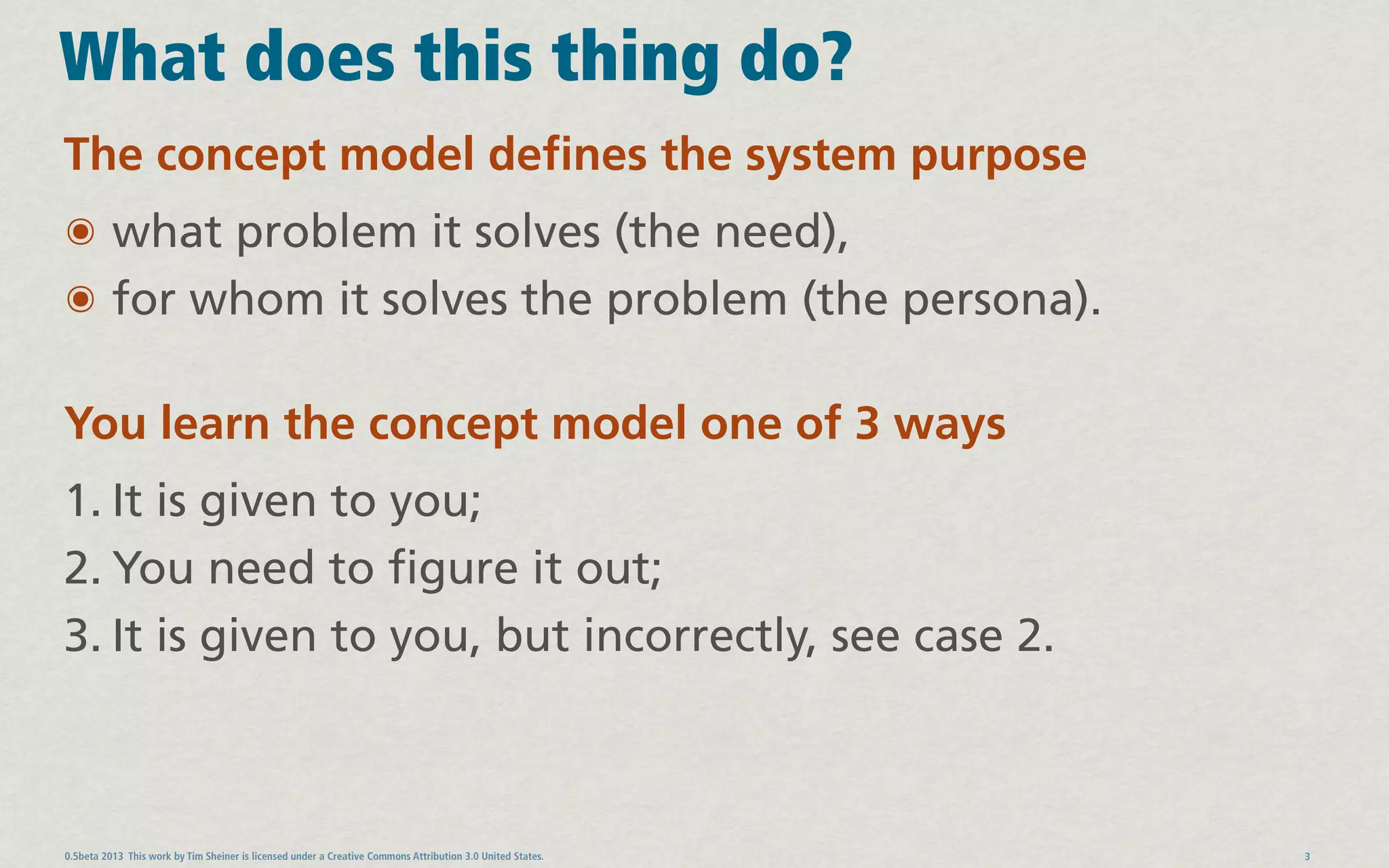 What does this thing do?
The concept model defines the system purpose
๏ what problem it solves (the need),
๏ for whom it solves the problem (the persona).

You learn the concept model one of 3 ways
1. It is given to you;
2. You need to figure it out;
3. It is given to you, but incorrectly, see case 2.



0.5beta 2013 This work by Tim Sheiner is licensed under a Creative Commons Attribution 3.0 United States.   3
 