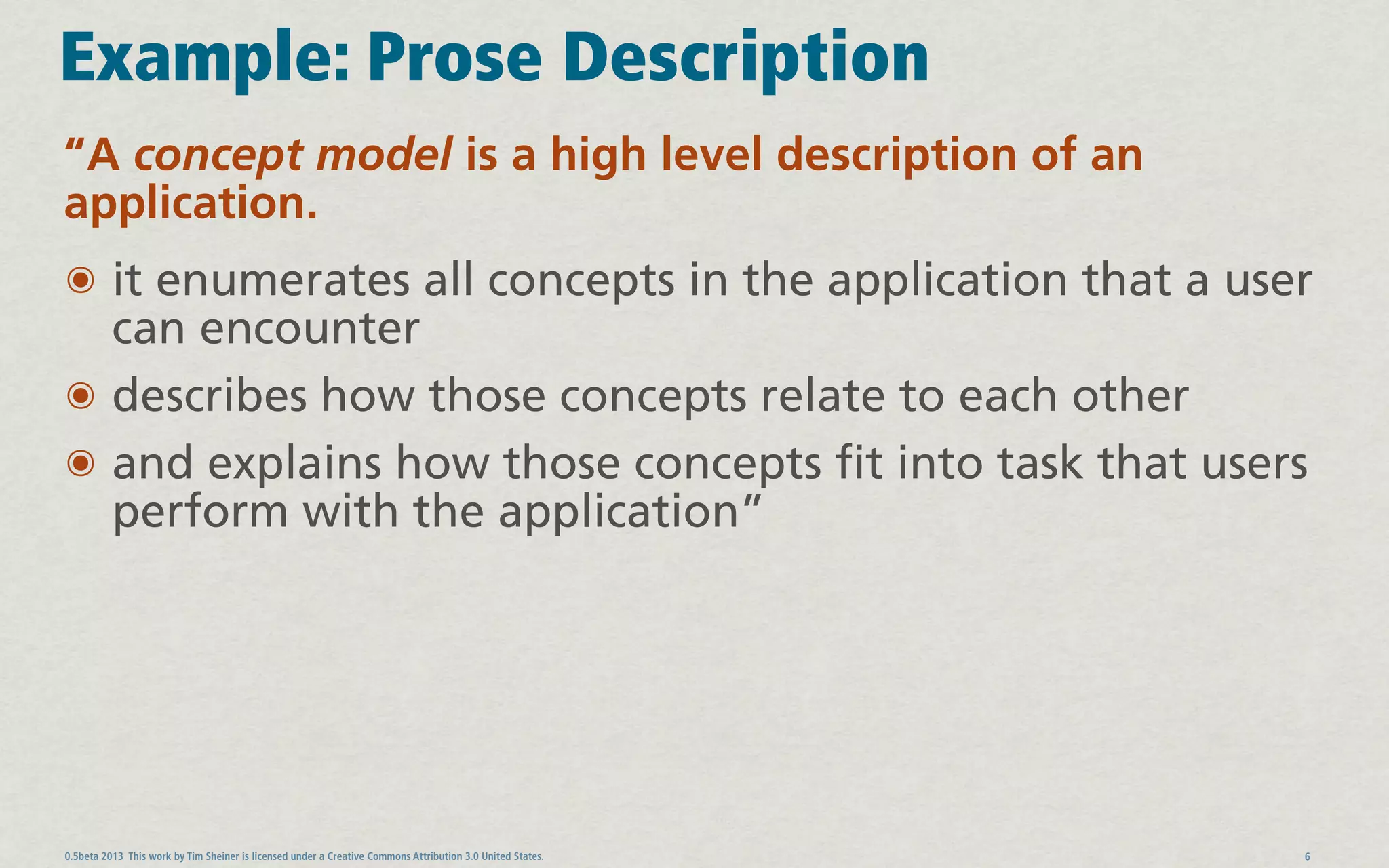 Example: Prose Description
“A concept model is a high level description of an
application.
๏ it enumerates all concepts in the application that a user
  can encounter
๏ describes how those concepts relate to each other
๏ and explains how those concepts fit into task that users
  perform with the application”




0.5beta 2013 This work by Tim Sheiner is licensed under a Creative Commons Attribution 3.0 United States.   6
 
