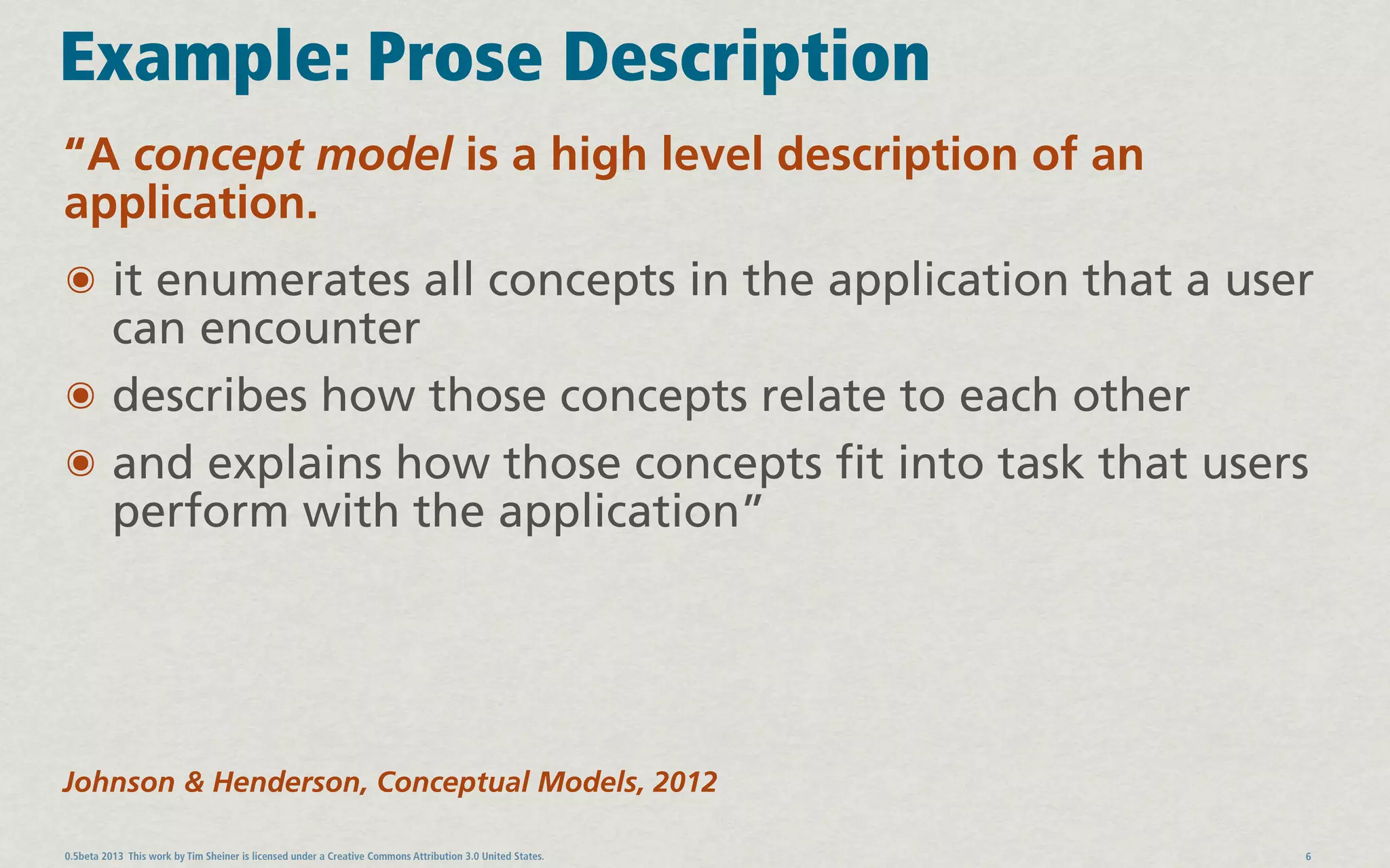 Example: Prose Description
“A concept model is a high level description of an
application.
๏ it enumerates all concepts in the application that a user
  can encounter
๏ describes how those concepts relate to each other
๏ and explains how those concepts fit into task that users
  perform with the application”




Johnson & Henderson, Conceptual Models, 2012

0.5beta 2013 This work by Tim Sheiner is licensed under a Creative Commons Attribution 3.0 United States.   6
 