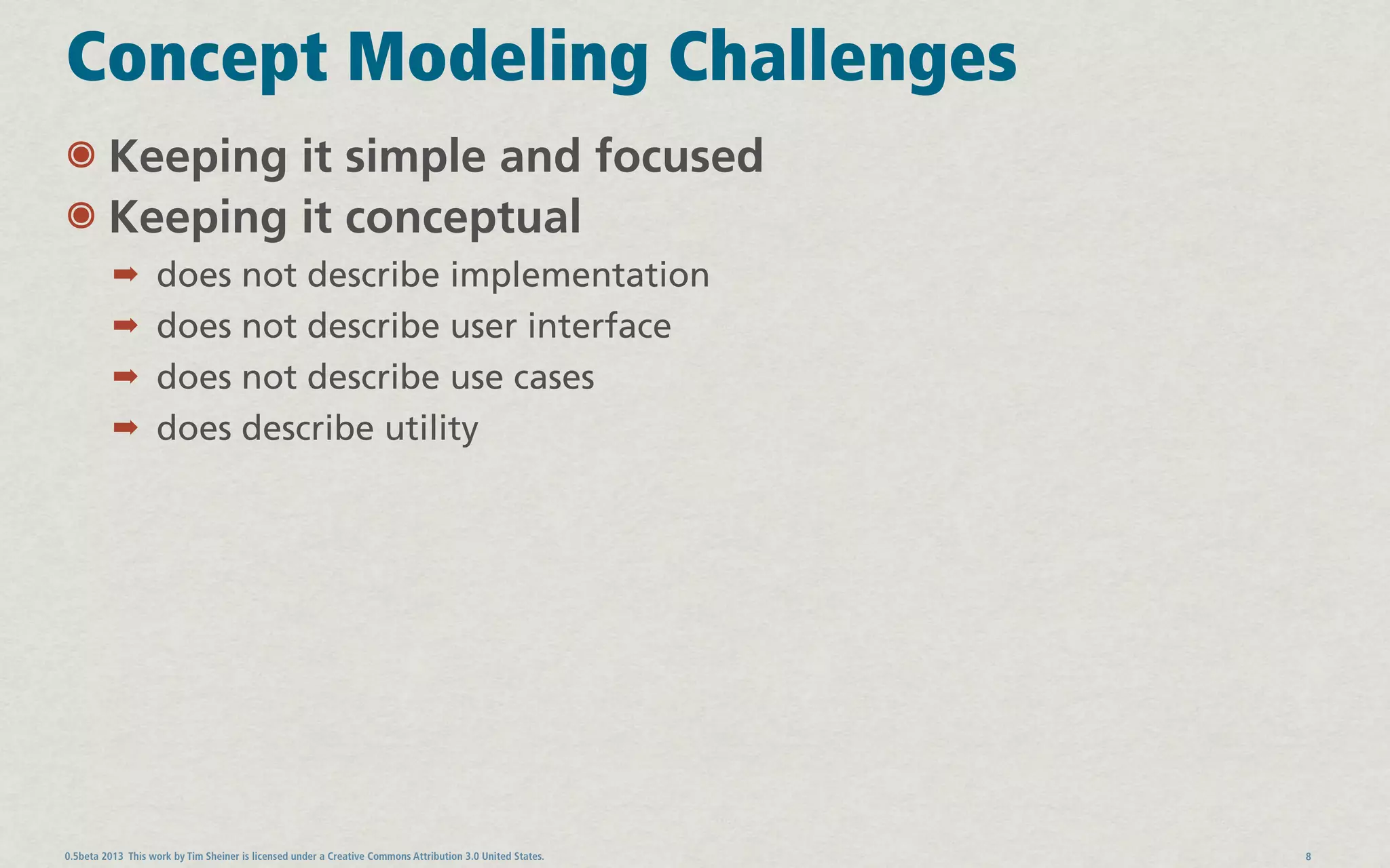 Concept Modeling Challenges
๏ Keeping it simple and focused
๏ Keeping it conceptual
          ➡ does not describe implementation
          ➡ does not describe user interface
          ➡ does not describe use cases
          ➡ does describe utility




0.5beta 2013 This work by Tim Sheiner is licensed under a Creative Commons Attribution 3.0 United States.   8
 