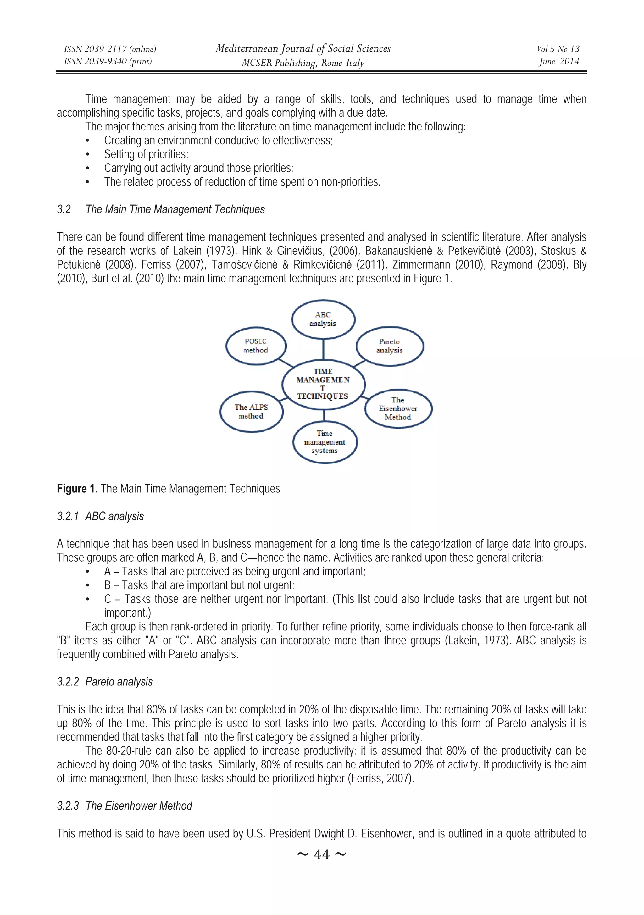 ISSN 2039-2117 (online)
ISSN 2039-9340 (print)
Mediterranean Journal of Social Sciences
MCSER Publishing, Rome-Italy
Vol 5 No 13
June 2014
̱ͶͶ̱
Time management may be aided by a range of skills, tools, and techniques used to manage time when
accomplishing specific tasks, projects, and goals complying with a due date.
The major themes arising from the literature on time management include the following:
• Creating an environment conducive to effectiveness;
• Setting of priorities;
• Carrying out activity around those priorities;
• The related process of reduction of time spent on non-priorities.
3.2 The Main Time Management Techniques
There can be found different time management techniques presented and analysed in scientific literature. After analysis
of the research works of Lakein (1973), Hink  Gineviþius, (2006), Bakanauskienơ  Petkeviþiǌtơ (2003), Stoškus 
Petukienơ (2008), Ferriss (2007), Tamoševiþienơ  Rimkeviþienơ (2011), Zimmermann (2010), Raymond (2008), Bly
(2010), Burt et al. (2010) the main time management techniques are presented in Figure 1.
Figure 1. The Main Time Management Techniques
3.2.1 ABC analysis
A technique that has been used in business management for a long time is the categorization of large data into groups.
These groups are often marked A, B, and C—hence the name. Activities are ranked upon these general criteria:
• A – Tasks that are perceived as being urgent and important;
• B – Tasks that are important but not urgent;
• C – Tasks those are neither urgent nor important. (This list could also include tasks that are urgent but not
important.)
Each group is then rank-ordered in priority. To further refine priority, some individuals choose to then force-rank all
B items as either A or C. ABC analysis can incorporate more than three groups (Lakein, 1973). ABC analysis is
frequently combined with Pareto analysis.
3.2.2 Pareto analysis
This is the idea that 80% of tasks can be completed in 20% of the disposable time. The remaining 20% of tasks will take
up 80% of the time. This principle is used to sort tasks into two parts. According to this form of Pareto analysis it is
recommended that tasks that fall into the first category be assigned a higher priority.
The 80-20-rule can also be applied to increase productivity: it is assumed that 80% of the productivity can be
achieved by doing 20% of the tasks. Similarly, 80% of results can be attributed to 20% of activity. If productivity is the aim
of time management, then these tasks should be prioritized higher (Ferriss, 2007).
3.2.3 The Eisenhower Method
This method is said to have been used by U.S. President Dwight D. Eisenhower, and is outlined in a quote attributed to
 