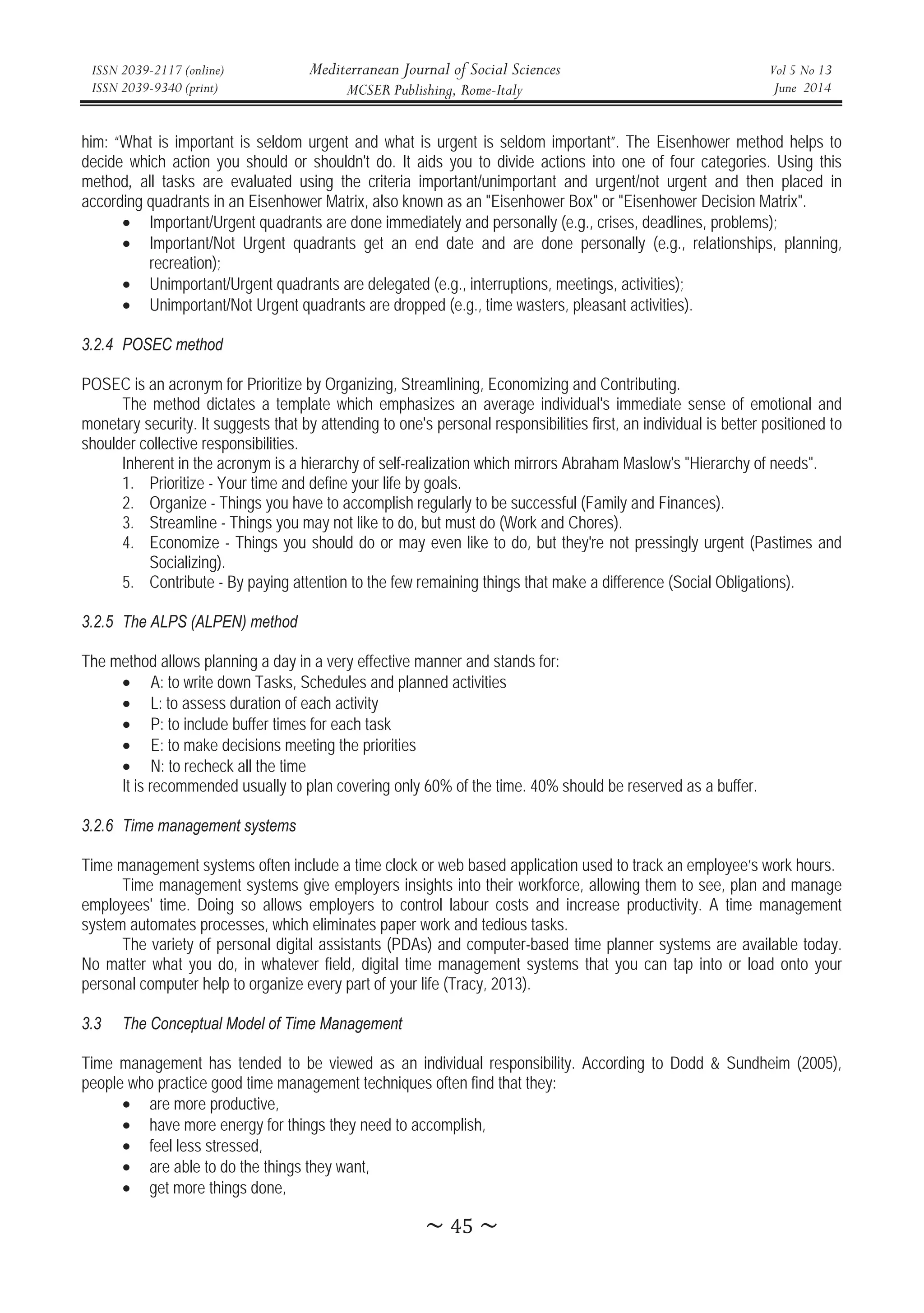 ISSN 2039-2117 (online)
ISSN 2039-9340 (print)
Mediterranean Journal of Social Sciences
MCSER Publishing, Rome-Italy
Vol 5 No 13
June 2014
̱Ͷͷ̱
him: “What is important is seldom urgent and what is urgent is seldom important”. The Eisenhower method helps to
decide which action you should or shouldn't do. It aids you to divide actions into one of four categories. Using this
method, all tasks are evaluated using the criteria important/unimportant and urgent/not urgent and then placed in
according quadrants in an Eisenhower Matrix, also known as an Eisenhower Box or Eisenhower Decision Matrix.
• Important/Urgent quadrants are done immediately and personally (e.g., crises, deadlines, problems);
• Important/Not Urgent quadrants get an end date and are done personally (e.g., relationships, planning,
recreation);
• Unimportant/Urgent quadrants are delegated (e.g., interruptions, meetings, activities);
• Unimportant/Not Urgent quadrants are dropped (e.g., time wasters, pleasant activities).
3.2.4 POSEC method
POSEC is an acronym for Prioritize by Organizing, Streamlining, Economizing and Contributing.
The method dictates a template which emphasizes an average individual's immediate sense of emotional and
monetary security. It suggests that by attending to one's personal responsibilities first, an individual is better positioned to
shoulder collective responsibilities.
Inherent in the acronym is a hierarchy of self-realization which mirrors Abraham Maslow's Hierarchy of needs.
1. Prioritize - Your time and define your life by goals.
2. Organize - Things you have to accomplish regularly to be successful (Family and Finances).
3. Streamline - Things you may not like to do, but must do (Work and Chores).
4. Economize - Things you should do or may even like to do, but they're not pressingly urgent (Pastimes and
Socializing).
5. Contribute - By paying attention to the few remaining things that make a difference (Social Obligations).
3.2.5 The ALPS (ALPEN) method
The method allows planning a day in a very effective manner and stands for:
• A: to write down Tasks, Schedules and planned activities
• L: to assess duration of each activity
• P: to include buffer times for each task
• E: to make decisions meeting the priorities
• N: to recheck all the time
It is recommended usually to plan covering only 60% of the time. 40% should be reserved as a buffer.
3.2.6 Time management systems
Time management systems often include a time clock or web based application used to track an employee’s work hours.
Time management systems give employers insights into their workforce, allowing them to see, plan and manage
employees' time. Doing so allows employers to control labour costs and increase productivity. A time management
system automates processes, which eliminates paper work and tedious tasks.
The variety of personal digital assistants (PDAs) and computer-based time planner systems are available today.
No matter what you do, in whatever field, digital time management systems that you can tap into or load onto your
personal computer help to organize every part of your life (Tracy, 2013).
3.3 The Conceptual Model of Time Management
Time management has tended to be viewed as an individual responsibility. According to Dodd  Sundheim (2005),
people who practice good time management techniques often find that they:
• are more productive,
• have more energy for things they need to accomplish,
• feel less stressed,
• are able to do the things they want,
• get more things done,
 