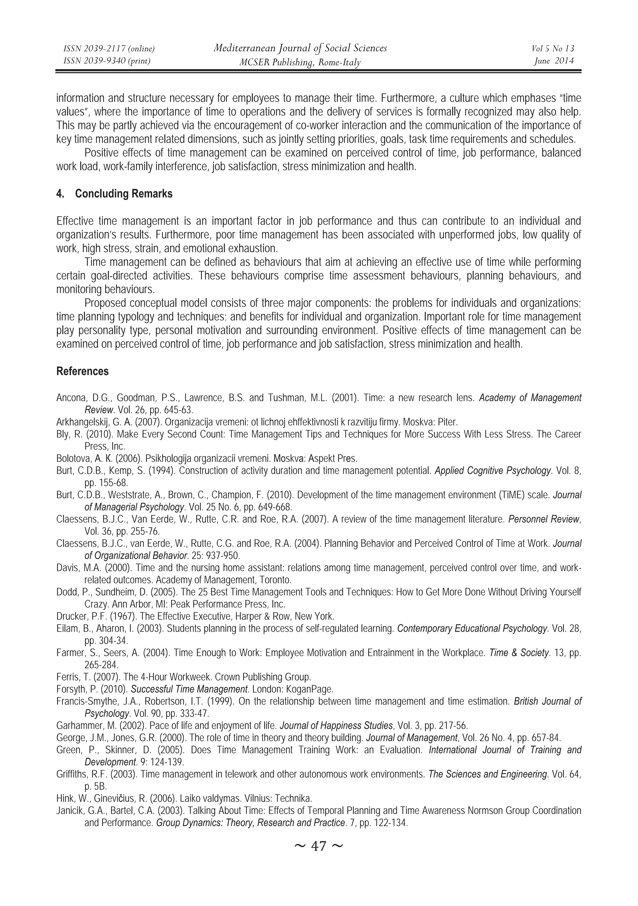 ISSN 2039-2117 (online)
ISSN 2039-9340 (print)
Mediterranean Journal of Social Sciences
MCSER Publishing, Rome-Italy
Vol 5 No 13
June 2014
̱Ͷ͹̱
information and structure necessary for employees to manage their time. Furthermore, a culture which emphases “time
values”, where the importance of time to operations and the delivery of services is formally recognized may also help.
This may be partly achieved via the encouragement of co-worker interaction and the communication of the importance of
key time management related dimensions, such as jointly setting priorities, goals, task time requirements and schedules.
Positive effects of time management can be examined on perceived control of time, job performance, balanced
work load, work-family interference, job satisfaction, stress minimization and health.
4. Concluding Remarks
Effective time management is an important factor in job performance and thus can contribute to an individual and
organization’s results. Furthermore, poor time management has been associated with unperformed jobs, low quality of
work, high stress, strain, and emotional exhaustion.
Time management can be defined as behaviours that aim at achieving an effective use of time while performing
certain goal-directed activities. These behaviours comprise time assessment behaviours, planning behaviours, and
monitoring behaviours.
Proposed conceptual model consists of three major components: the problems for individuals and organizations;
time planning typology and techniques; and benefits for individual and organization. Important role for time management
play personality type, personal motivation and surrounding environment. Positive effects of time management can be
examined on perceived control of time, job performance and job satisfaction, stress minimization and health.
References
Ancona, D.G., Goodman, P.S., Lawrence, B.S. and Tushman, M.L. (2001). Time: a new research lens. Academy of Management
Review. Vol. 26, pp. 645-63.
Arkhangelskij, G. Ⱥ. (2007). Organizacija vremeni: ot lichnoj ehffektivnosti k razvitiju firmy. Moskva: Piter.
Bly, R. (2010). Make Every Second Count: Time Management Tips and Techniques for More Success With Less Stress. The Career
Press, Inc.
Bolotova, Ⱥ. Ʉ. (2006). Psikhologija organizacii vremeni. Ɇɨskvɚ: Ⱥspekt Prɟs.
Burt, C.D.B., Kemp, S. (1994). Construction of activity duration and time management potential. Applied Cognitive Psychology. Vol. 8,
pp. 155-68.
Burt, C.D.B., Weststrate, A., Brown, C., Champion, F. (2010). Development of the time management environment (TiME) scale. Journal
of Managerial Psychology. Vol. 25 No. 6, pp. 649-668.
Claessens, B.J.C., Van Eerde, W., Rutte, C.R. and Roe, R.A. (2007). A review of the time management literature. Personnel Review,
Vol. 36, pp. 255-76.
Claessens, B.J.C., van Eerde, W., Rutte, C.G. and Roe, R.A. (2004). Planning Behavior and Perceived Control of Time at Work. Journal
of Organizational Behavior. 25: 937-950.
Davis, M.A. (2000). Time and the nursing home assistant: relations among time management, perceived control over time, and work-
related outcomes. Academy of Management, Toronto.
Dodd, P., Sundheim, D. (2005). The 25 Best Time Management Tools and Techniques: How to Get More Done Without Driving Yourself
Crazy. Ann Arbor, MI: Peak Performance Press, Inc.
Drucker, P.F. (1967). The Effective Executive, Harper  Row, New York.
Eilam, B., Aharon, I. (2003). Students planning in the process of self-regulated learning. Contemporary Educational Psychology. Vol. 28,
pp. 304-34.
Farmer, S., Seers, A. (2004). Time Enough to Work: Employee Motivation and Entrainment in the Workplace. Time  Society. 13, pp.
265-284.
Ferris, T. (2007). The 4-Hour Workweek. Crown Publishing Group.
Forsyth, P. (2010). Successful Time Management. London: KoganPage.
Francis-Smythe, J.A., Robertson, I.T. (1999). On the relationship between time management and time estimation. British Journal of
Psychology. Vol. 90, pp. 333-47.
Garhammer, M. (2002). Pace of life and enjoyment of life. Journal of Happiness Studies, Vol. 3, pp. 217-56.
George, J.M., Jones, G.R. (2000). The role of time in theory and theory building. Journal of Management, Vol. 26 No. 4, pp. 657-84.
Green, P., Skinner, D. (2005). Does Time Management Training Work: an Evaluation. International Journal of Training and
Development. 9: 124-139.
Griffiths, R.F. (2003). Time management in telework and other autonomous work environments. The Sciences and Engineering. Vol. 64,
p. 5B.
Hink, W., Gineviþius, R. (2006). Laiko valdymas. Vilnius: Technika.
Janicik, G.A., Bartel, C.A. (2003). Talking About Time: Effects of Temporal Planning and Time Awareness Normson Group Coordination
and Performance. Group Dynamics: Theory, Research and Practice. 7, pp. 122-134.
 