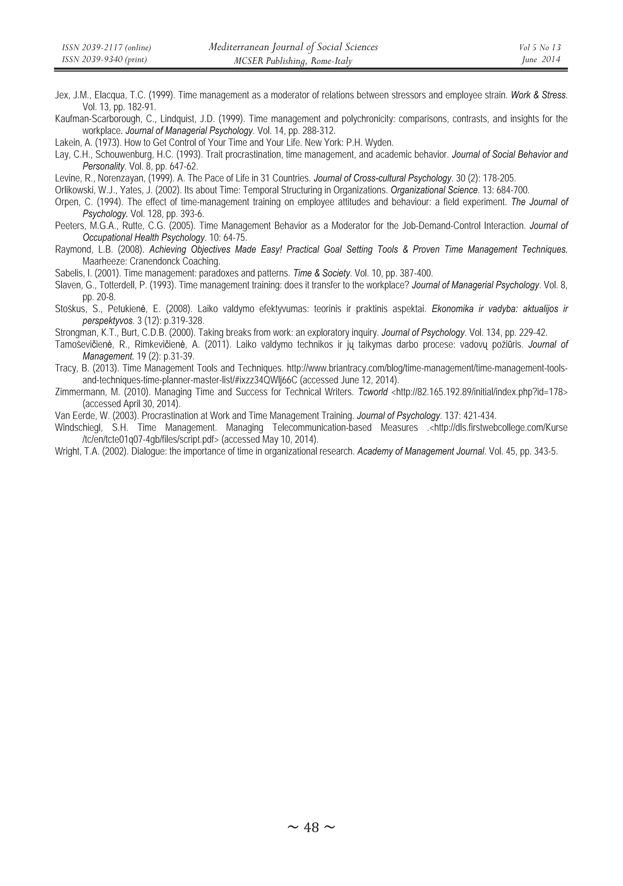 ISSN 2039-2117 (online)
ISSN 2039-9340 (print)
Mediterranean Journal of Social Sciences
MCSER Publishing, Rome-Italy
Vol 5 No 13
June 2014
̱Ͷͺ̱
Jex, J.M., Elacqua, T.C. (1999). Time management as a moderator of relations between stressors and employee strain. Work  Stress.
Vol. 13, pp. 182-91.
Kaufman-Scarborough, C., Lindquist, J.D. (1999). Time management and polychronicity: comparisons, contrasts, and insights for the
workplace. Journal of Managerial Psychology. Vol. 14, pp. 288-312.
Lakein, A. (1973). How to Get Control of Your Time and Your Life. New York: P.H. Wyden.
Lay, C.H., Schouwenburg, H.C. (1993). Trait procrastination, time management, and academic behavior. Journal of Social Behavior and
Personality. Vol. 8, pp. 647-62.
Levine, R., Norenzayan, (1999). A. The Pace of Life in 31 Countries. Journal of Cross-cultural Psychology. 30 (2): 178-205.
Orlikowski, W.J., Yates, J. (2002). Its about Time: Temporal Structuring in Organizations. Organizational Science. 13: 684-700.
Orpen, C. (1994). The effect of time-management training on employee attitudes and behaviour: a field experiment. The Journal of
Psychology. Vol. 128, pp. 393-6.
Peeters, M.G.A., Rutte, C.G. (2005). Time Management Behavior as a Moderator for the Job-Demand-Control Interaction. Journal of
Occupational Health Psychology. 10: 64-75.
Raymond, L.B. (2008). Achieving Objectives Made Easy! Practical Goal Setting Tools  Proven Time Management Techniques.
Maarheeze: Cranendonck Coaching.
Sabelis, I. (2001). Time management: paradoxes and patterns. Time  Society. Vol. 10, pp. 387-400.
Slaven, G., Totterdell, P. (1993). Time management training: does it transfer to the workplace? Journal of Managerial Psychology. Vol. 8,
pp. 20-8.
Stoškus, S., Petukienơ, E. (2008). Laiko valdymo efektyvumas: teorinis ir praktinis aspektai. Ekonomika ir vadyba: aktualijos ir
perspektyvos. 3 (12): p.319-328.
Strongman, K.T., Burt, C.D.B. (2000). Taking breaks from work: an exploratory inquiry. Journal of Psychology. Vol. 134, pp. 229-42.
Tamoševiþienơ, R., Rimkeviþienơ, A. (2011). Laiko valdymo technikos ir jǐ taikymas darbo procese: vadovǐ požiǌris. Journal of
Management. 19 (2): p.31-39.
Tracy, B. (2013). Time Management Tools and Techniques. http://www.briantracy.com/blog/time-management/time-management-tools-
and-techniques-time-planner-master-list/#ixzz34QWlj66C (accessed June 12, 2014).
Zimmermann, M. (2010). Managing Time and Success for Technical Writers. Tcworld http://82.165.192.89/initial/index.php?id=178
(accessed April 30, 2014).
Van Eerde, W. (2003). Procrastination at Work and Time Management Training. Journal of Psychology. 137: 421-434.
Windschiegl, S.H. Time Management. Managing Telecommunication-based Measures .http://dls.firstwebcollege.com/Kurse
/tc/en/tcte01q07-4gb/files/script.pdf (accessed May 10, 2014).
Wright, T.A. (2002). Dialogue: the importance of time in organizational research. Academy of Management Journal. Vol. 45, pp. 343-5.
 