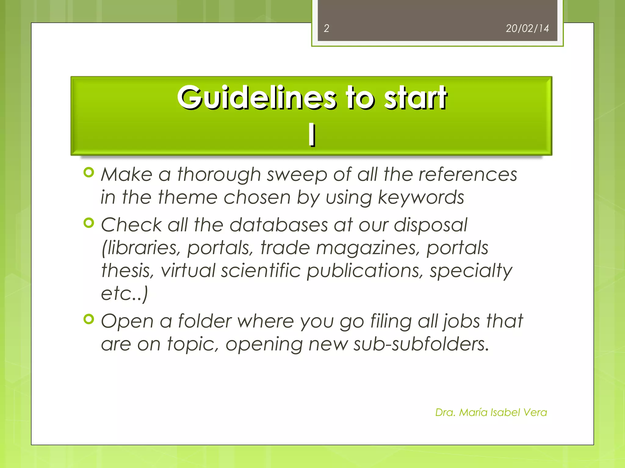 2

20/02/14

Guidelines to start
I





Make a thorough sweep of all the references
in the theme chosen by using keywords
Check all the databases at our disposal
(libraries, portals, trade magazines, portals
thesis, virtual scientific publications, specialty
etc..)
Open a folder where you go filing all jobs that
are on topic, opening new sub-subfolders.

Dra. María Isabel Vera

 