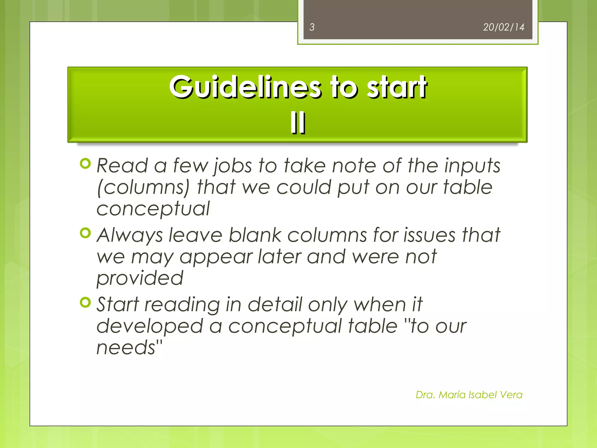 3

20/02/14

Guidelines to start
II
 Read

a few jobs to take note of the inputs
(columns) that we could put on our table
conceptual
 Always leave blank columns for issues that
we may appear later and were not
provided
 Start reading in detail only when it
developed a conceptual table "to our
needs"
Dra. María Isabel Vera

 