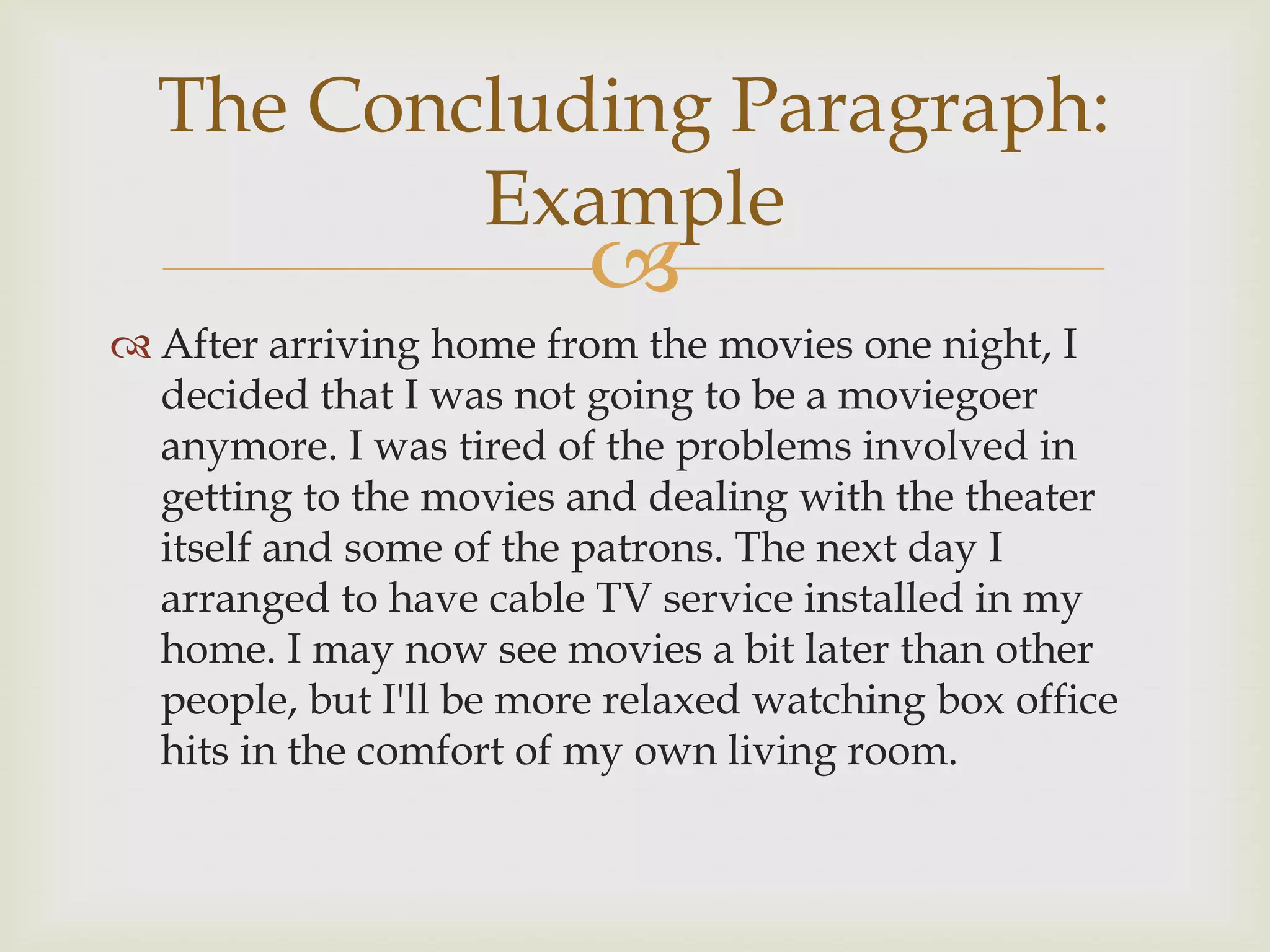 The Concluding Paragraph:
          Example
                         
 After arriving home from the movies one night, I
  decided that I was not going to be a moviegoer
  anymore. I was tired of the problems involved in
  getting to the movies and dealing with the theater
  itself and some of the patrons. The next day I
  arranged to have cable TV service installed in my
  home. I may now see movies a bit later than other
  people, but I'll be more relaxed watching box office
  hits in the comfort of my own living room.
 