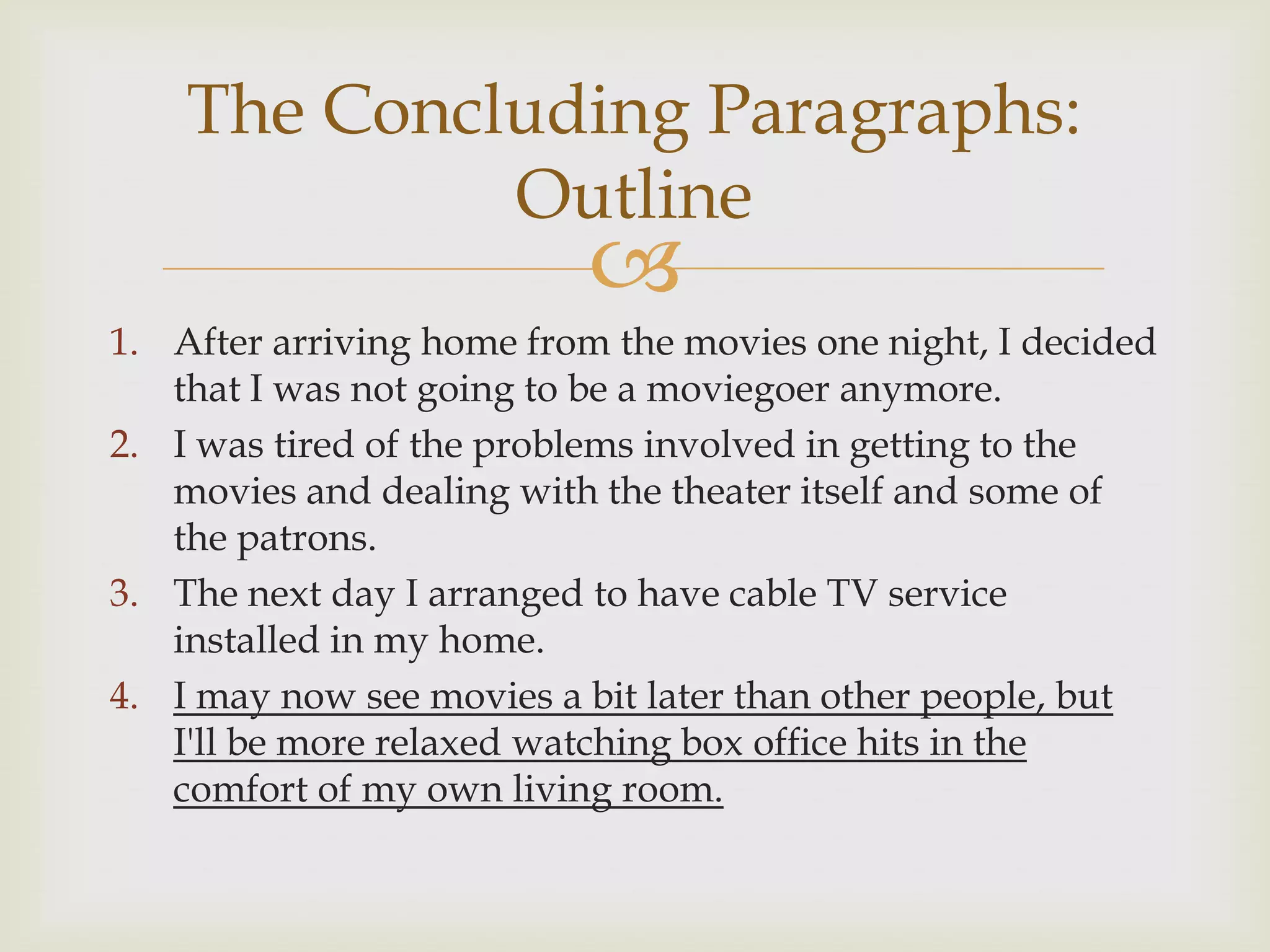 The Concluding Paragraphs:
             Outline
                          
1. After arriving home from the movies one night, I decided
   that I was not going to be a moviegoer anymore.
2. I was tired of the problems involved in getting to the
   movies and dealing with the theater itself and some of
   the patrons.
3. The next day I arranged to have cable TV service
   installed in my home.
4. I may now see movies a bit later than other people, but
   I'll be more relaxed watching box office hits in the
   comfort of my own living room.
 