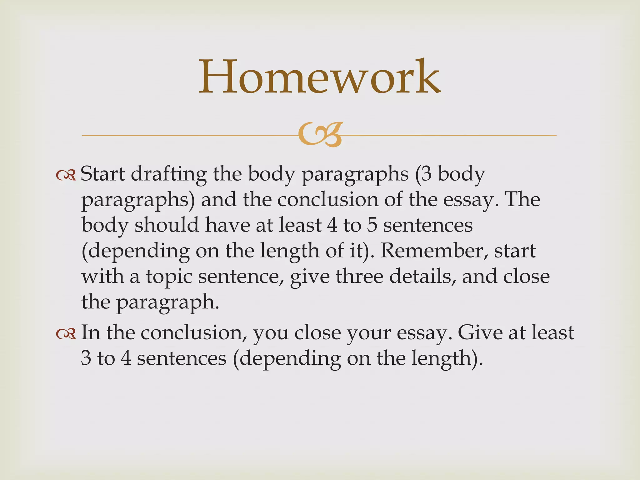 Homework
                  
 Start drafting the body paragraphs (3 body
  paragraphs) and the conclusion of the essay. The
  body should have at least 4 to 5 sentences
  (depending on the length of it). Remember, start
  with a topic sentence, give three details, and close
  the paragraph.
 In the conclusion, you close your essay. Give at least
  3 to 4 sentences (depending on the length).
 
