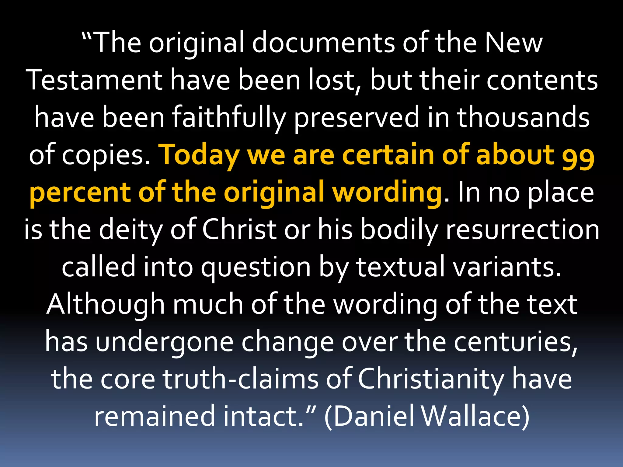 “The original documents of the New
Testament have been lost, but their contents
have been faithfully preserved in thousands
of copies. Today we are certain of about 99
percent of the original wording. In no place
is the deity of Christ or his bodily resurrection
called into question by textual variants.
Although much of the wording of the text
has undergone change over the centuries,
the core truth-claims of Christianity have
remained intact.” (DanielWallace)
 
