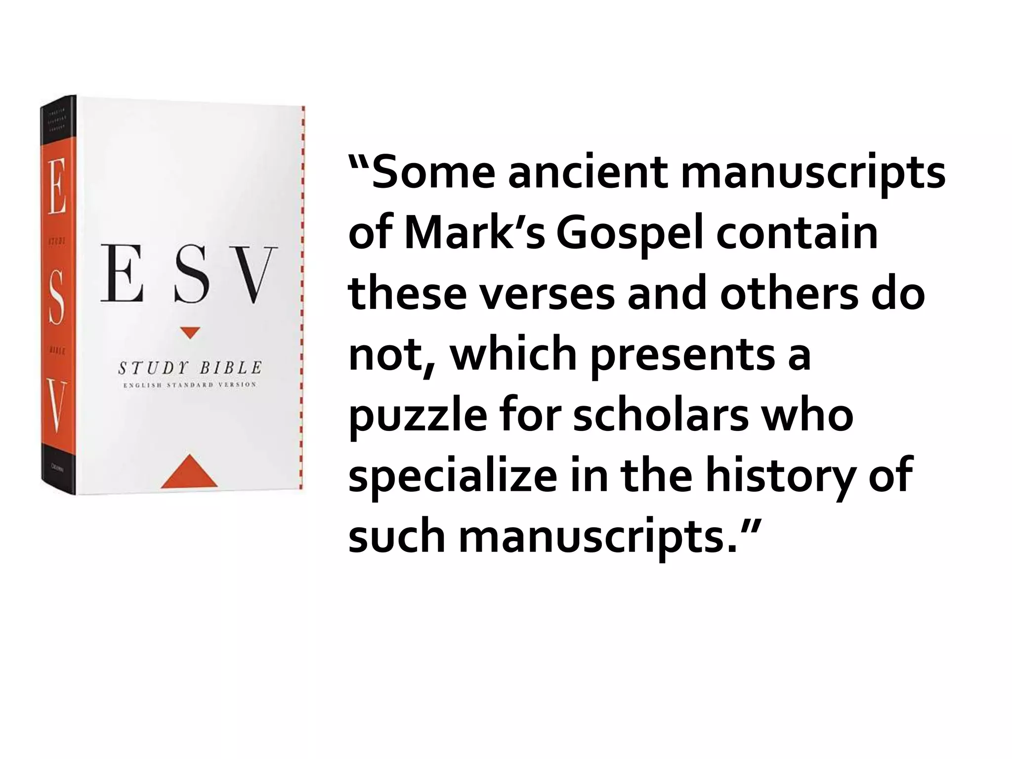 “Some ancient manuscripts
of Mark’s Gospel contain
these verses and others do
not, which presents a
puzzle for scholars who
specialize in the history of
such manuscripts.”
 