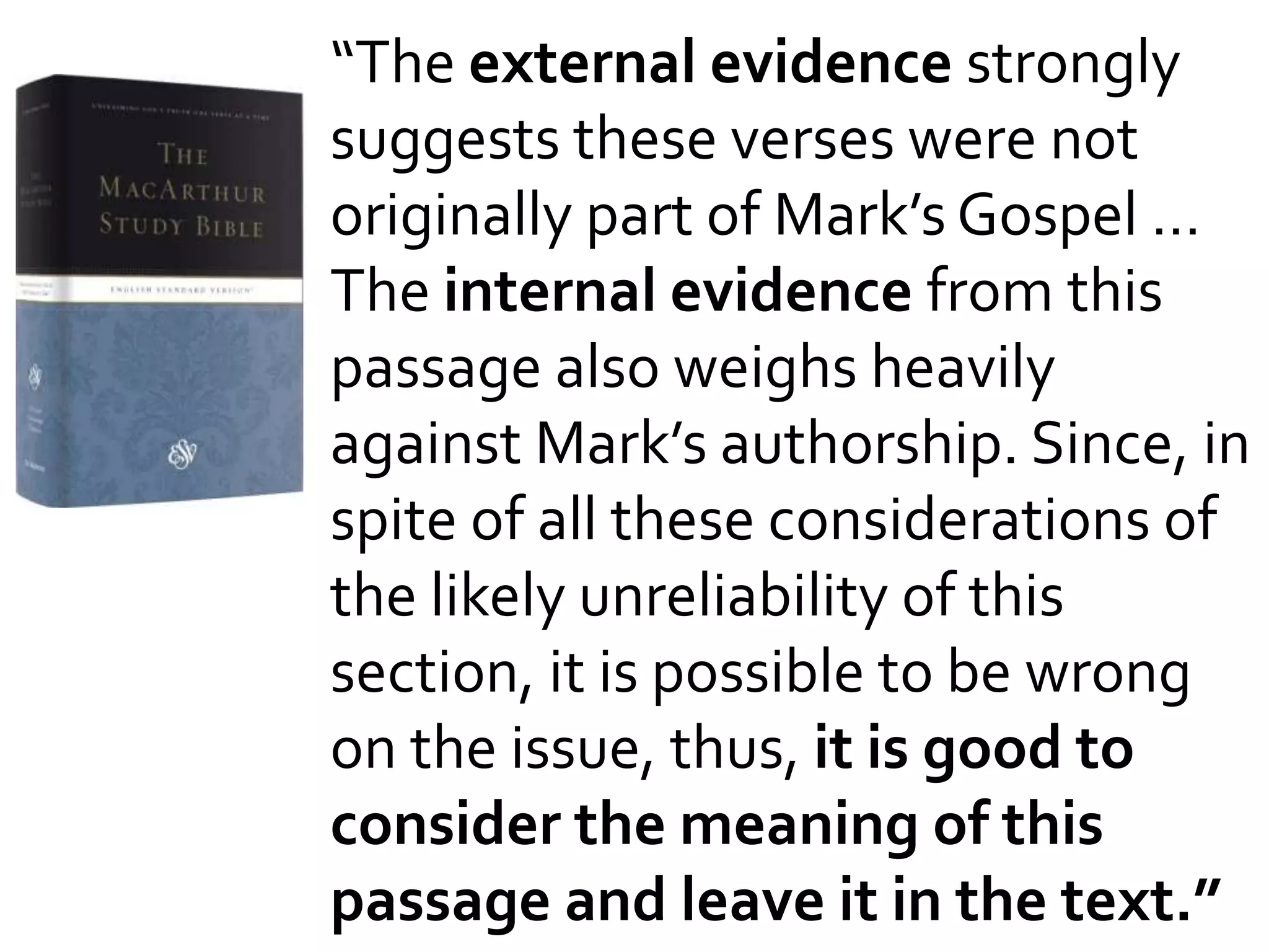 “The external evidence strongly
suggests these verses were not
originally part of Mark’s Gospel …
The internal evidence from this
passage also weighs heavily
against Mark’s authorship. Since, in
spite of all these considerations of
the likely unreliability of this
section, it is possible to be wrong
on the issue, thus, it is good to
consider the meaning of this
passage and leave it in the text.”
 