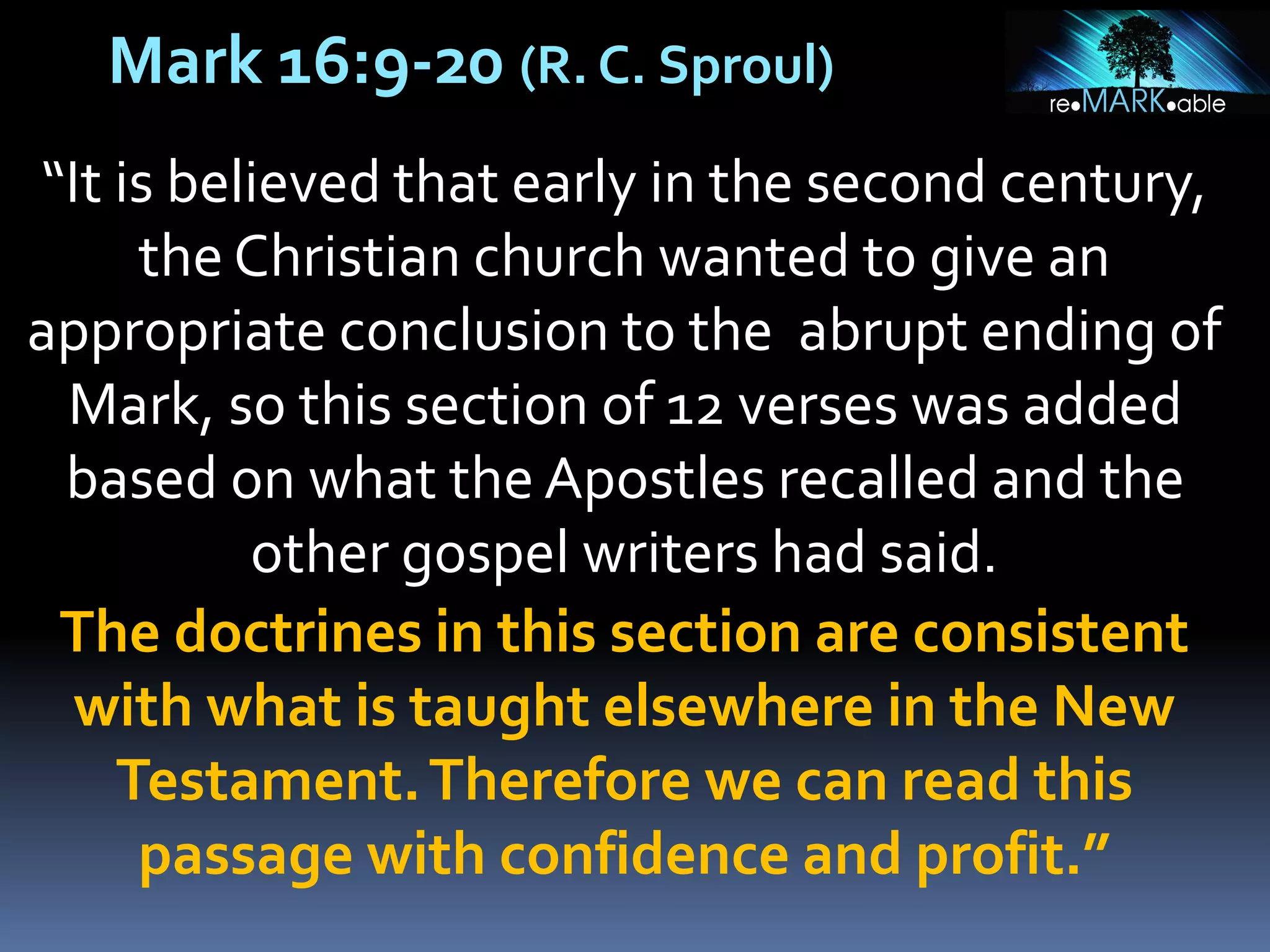 Mark 16:9-20 (R. C. Sproul)
“It is believed that early in the second century,
the Christian church wanted to give an
appropriate conclusion to the abrupt ending of
Mark, so this section of 12 verses was added
based on what the Apostles recalled and the
other gospel writers had said.
The doctrines in this section are consistent
with what is taught elsewhere in the New
Testament.Therefore we can read this
passage with confidence and profit.”
 