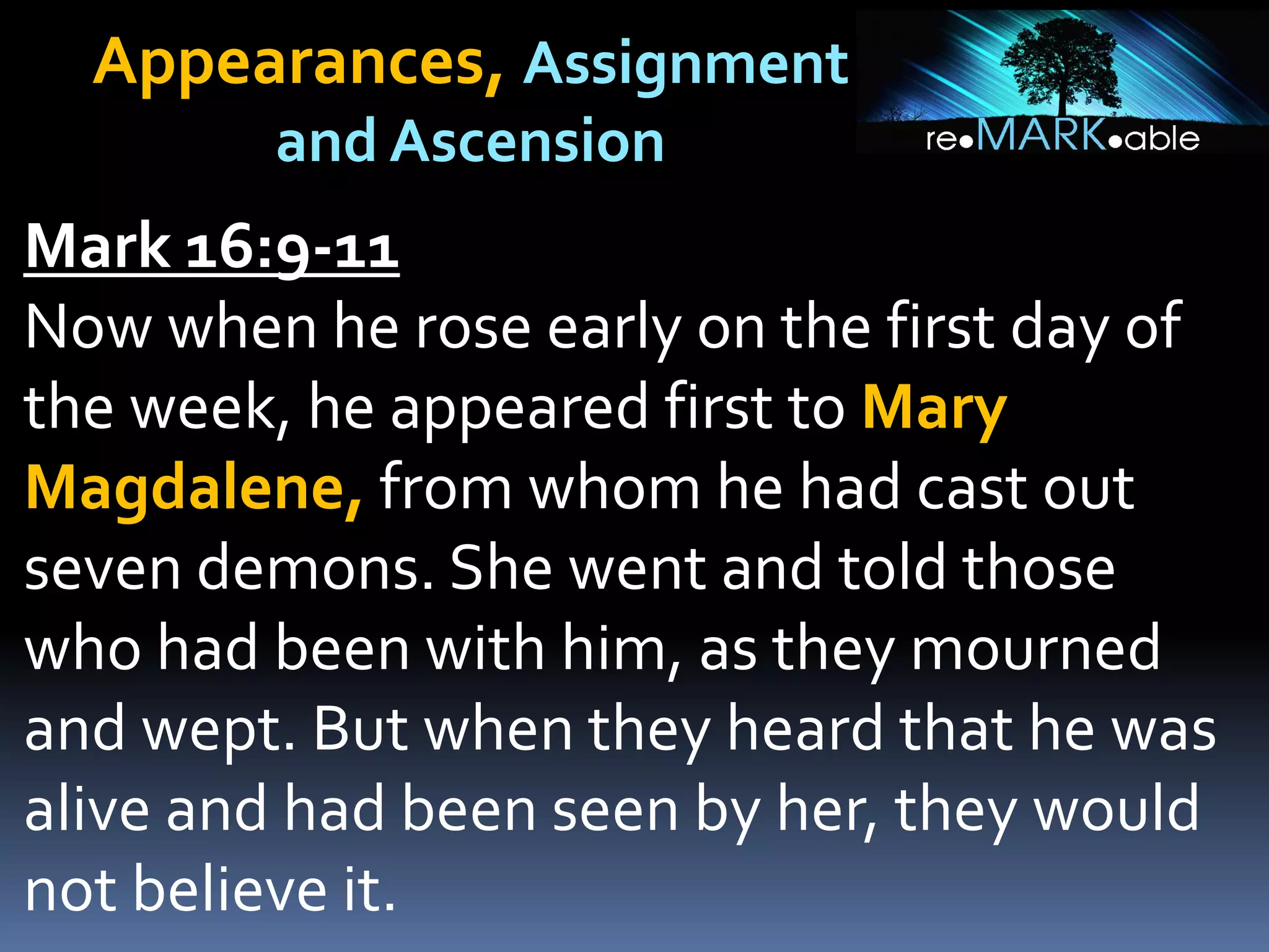 Appearances, Assignment
and Ascension
Mark 16:9-11
Now when he rose early on the first day of
the week, he appeared first to Mary
Magdalene, from whom he had cast out
seven demons. She went and told those
who had been with him, as they mourned
and wept. But when they heard that he was
alive and had been seen by her, they would
not believe it.
 