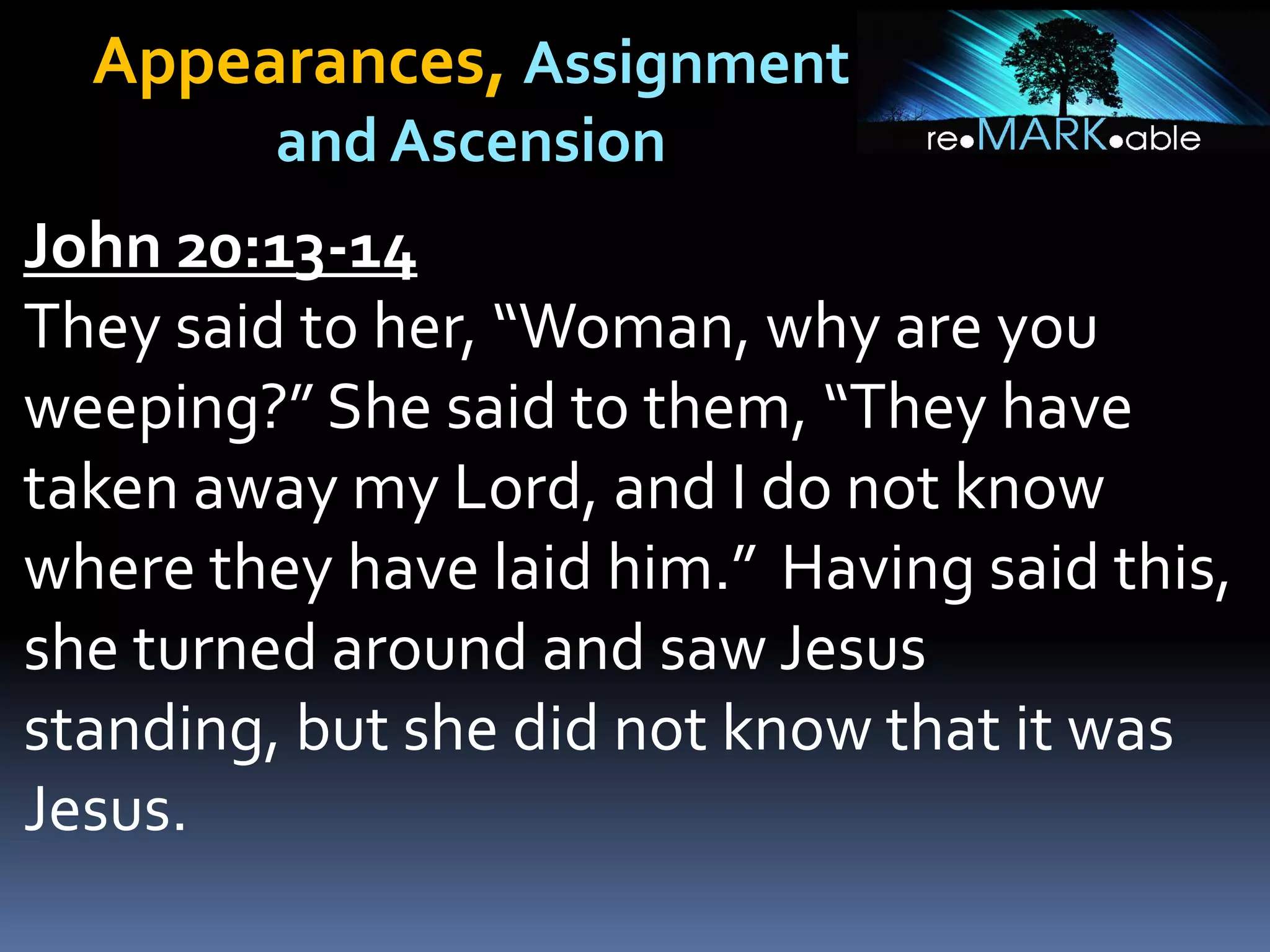 Appearances, Assignment
and Ascension
John 20:13-14
They said to her, “Woman, why are you
weeping?” She said to them, “They have
taken away my Lord, and I do not know
where they have laid him.” Having said this,
she turned around and saw Jesus
standing, but she did not know that it was
Jesus.
 