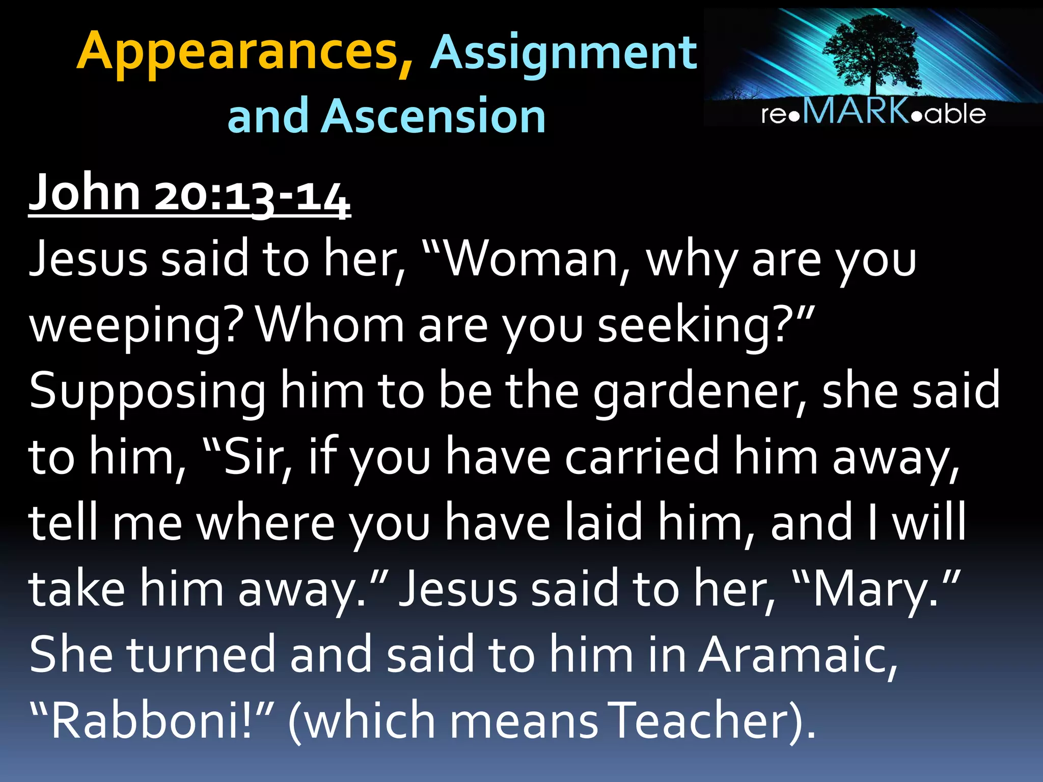 Appearances, Assignment
and Ascension
John 20:13-14
Jesus said to her, “Woman, why are you
weeping?Whom are you seeking?”
Supposing him to be the gardener, she said
to him, “Sir, if you have carried him away,
tell me where you have laid him, and I will
take him away.”Jesus said to her, “Mary.”
She turned and said to him in Aramaic,
“Rabboni!” (which meansTeacher).
 