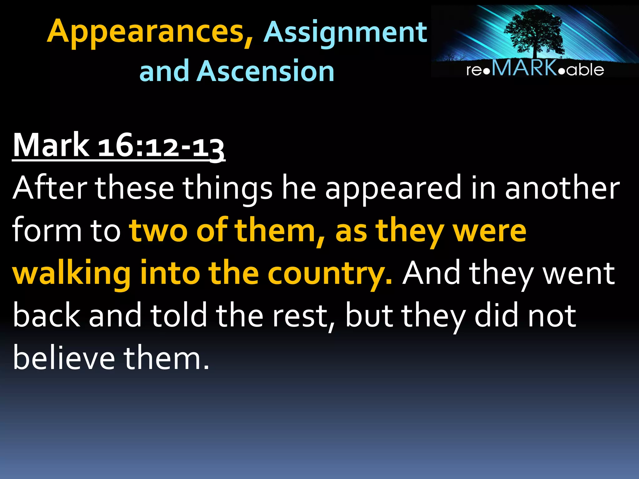Appearances, Assignment
and Ascension
Mark 16:12-13
After these things he appeared in another
form to two of them, as they were
walking into the country. And they went
back and told the rest, but they did not
believe them.
 