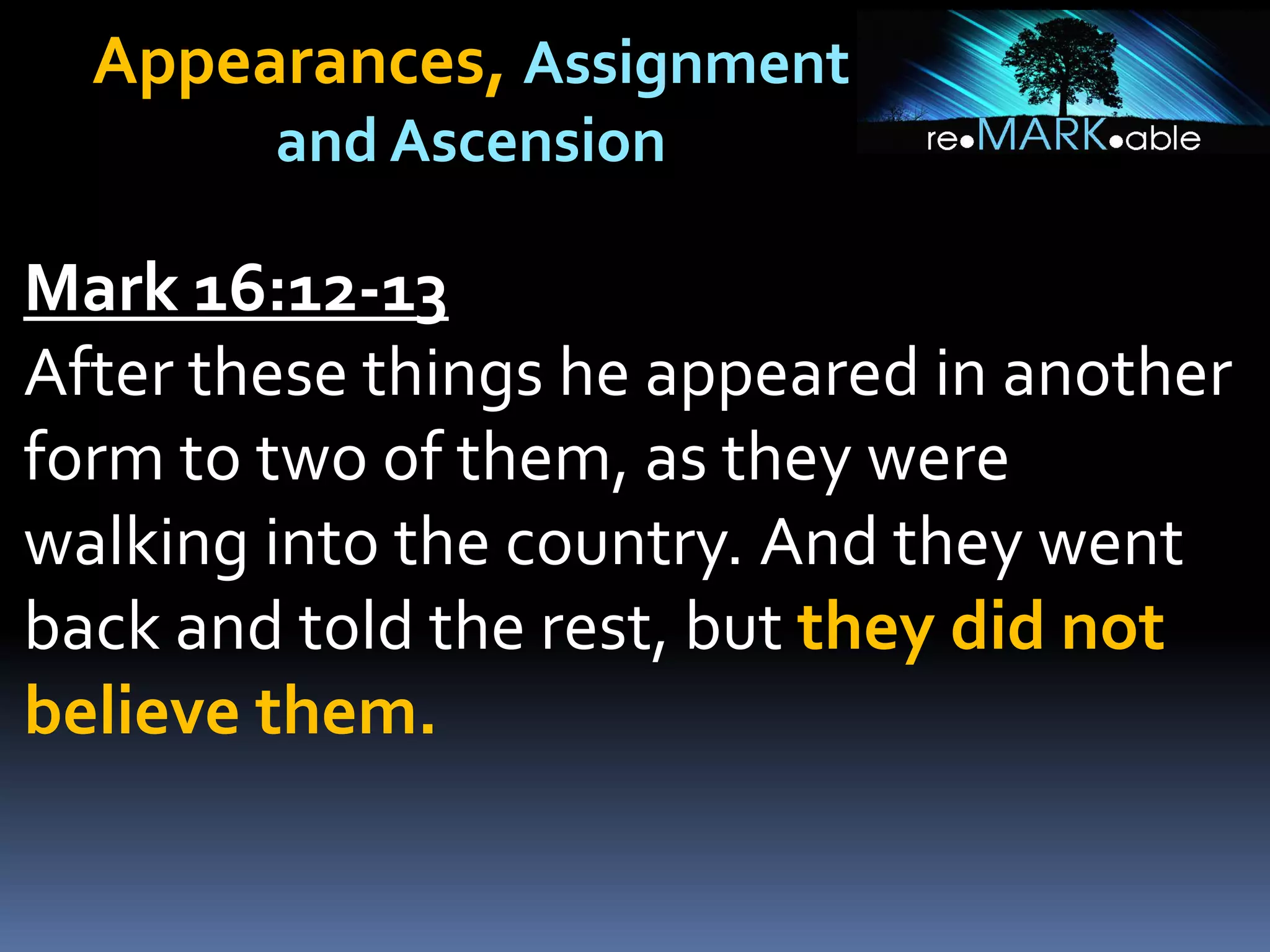 Appearances, Assignment
and Ascension
Mark 16:12-13
After these things he appeared in another
form to two of them, as they were
walking into the country. And they went
back and told the rest, but they did not
believe them.
 