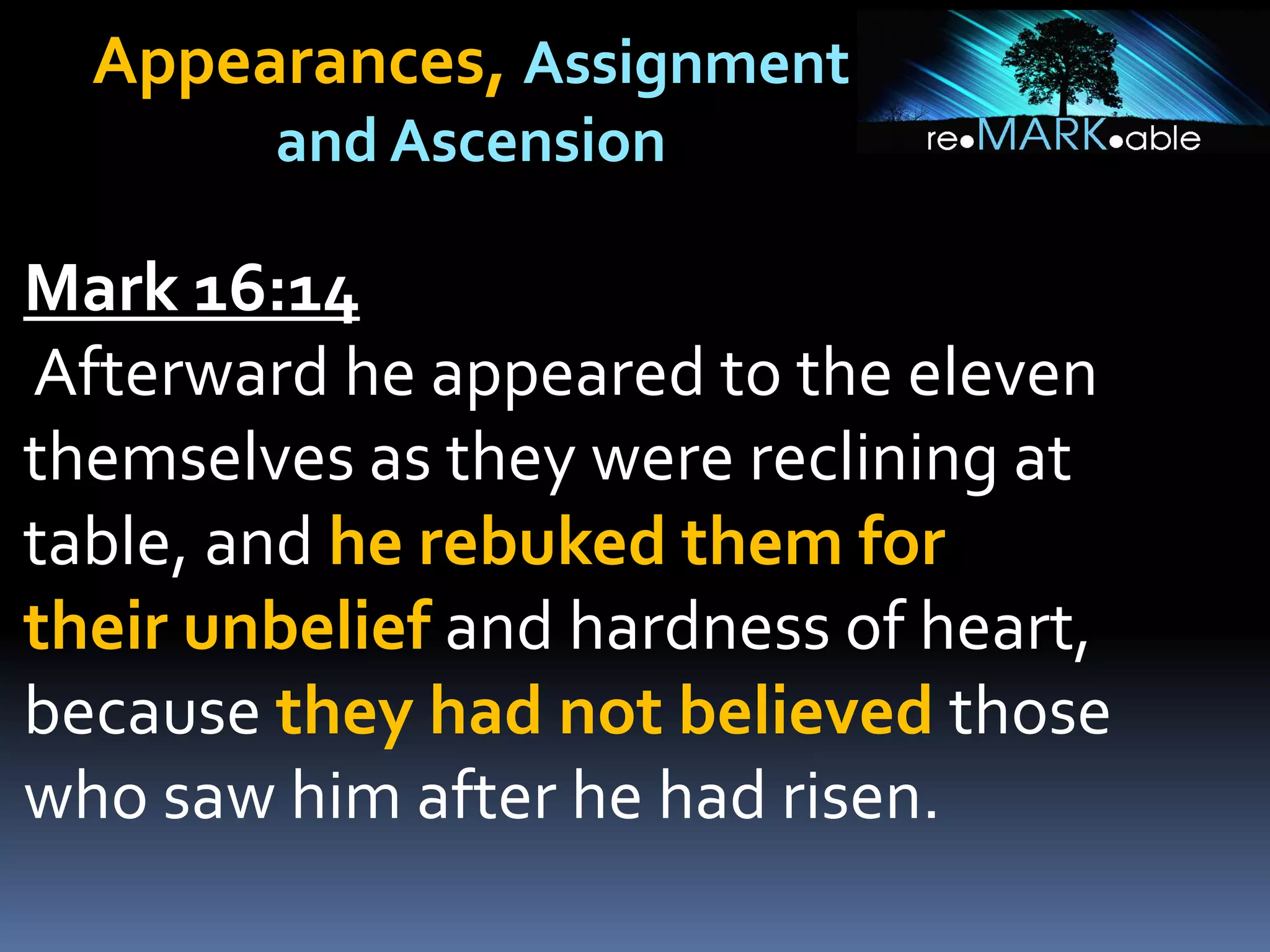 Appearances, Assignment
and Ascension
Mark 16:14
Afterward he appeared to the eleven
themselves as they were reclining at
table, and he rebuked them for
their unbelief and hardness of heart,
because they had not believed those
who saw him after he had risen.
 