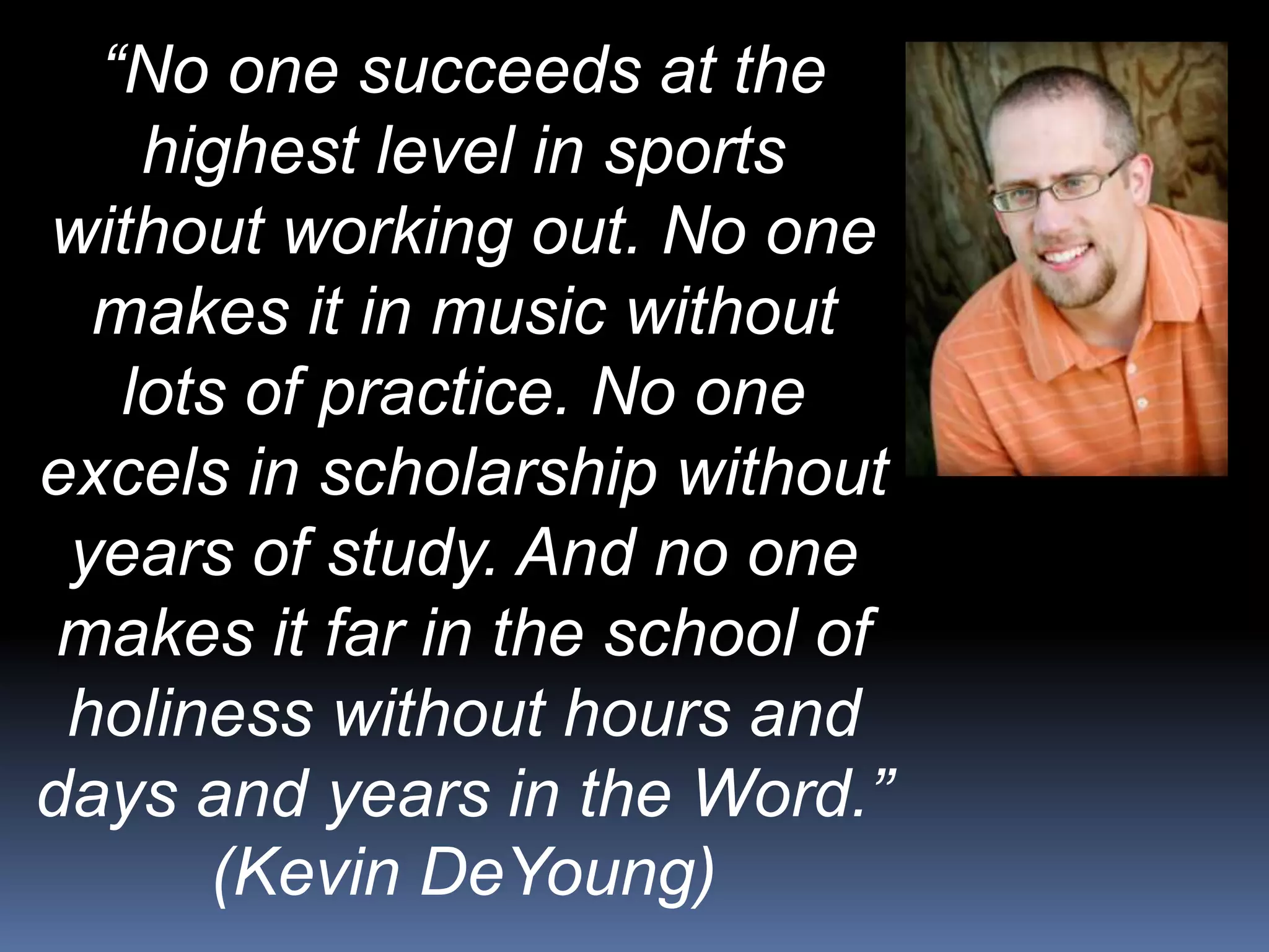 “No one succeeds at the
highest level in sports
without working out. No one
makes it in music without
lots of practice. No one
excels in scholarship without
years of study. And no one
makes it far in the school of
holiness without hours and
days and years in the Word.”
(Kevin DeYoung)
 