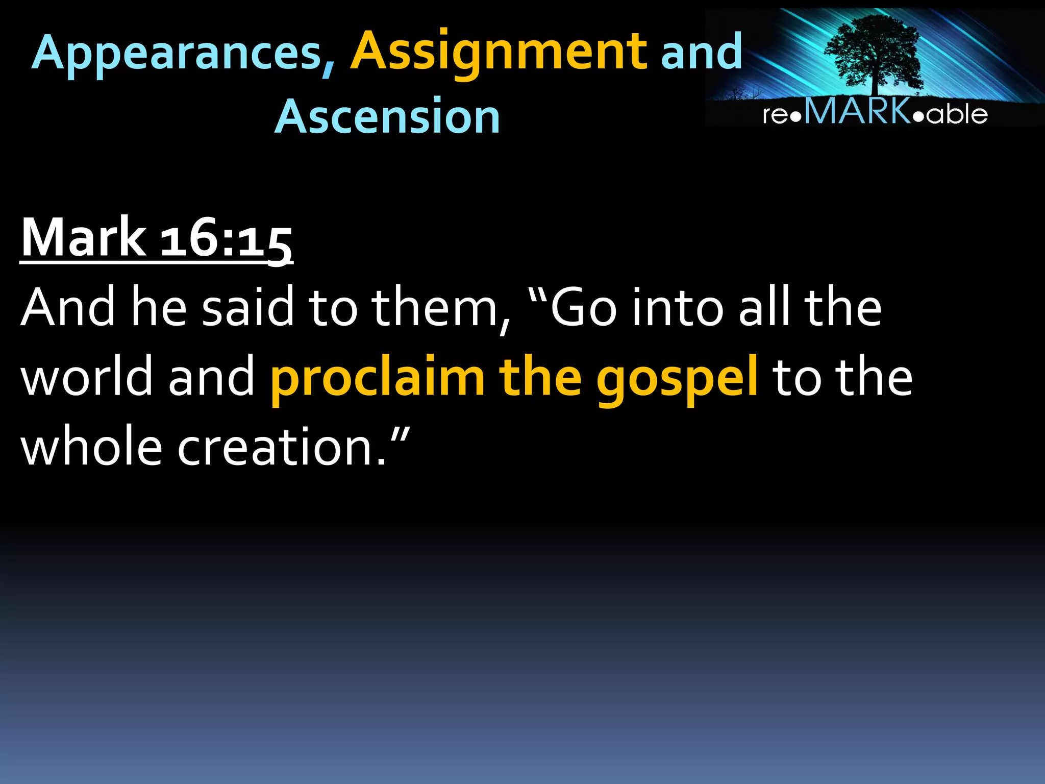 Appearances, Assignment and
Ascension
Mark 16:15
And he said to them, “Go into all the
world and proclaim the gospel to the
whole creation.”
 