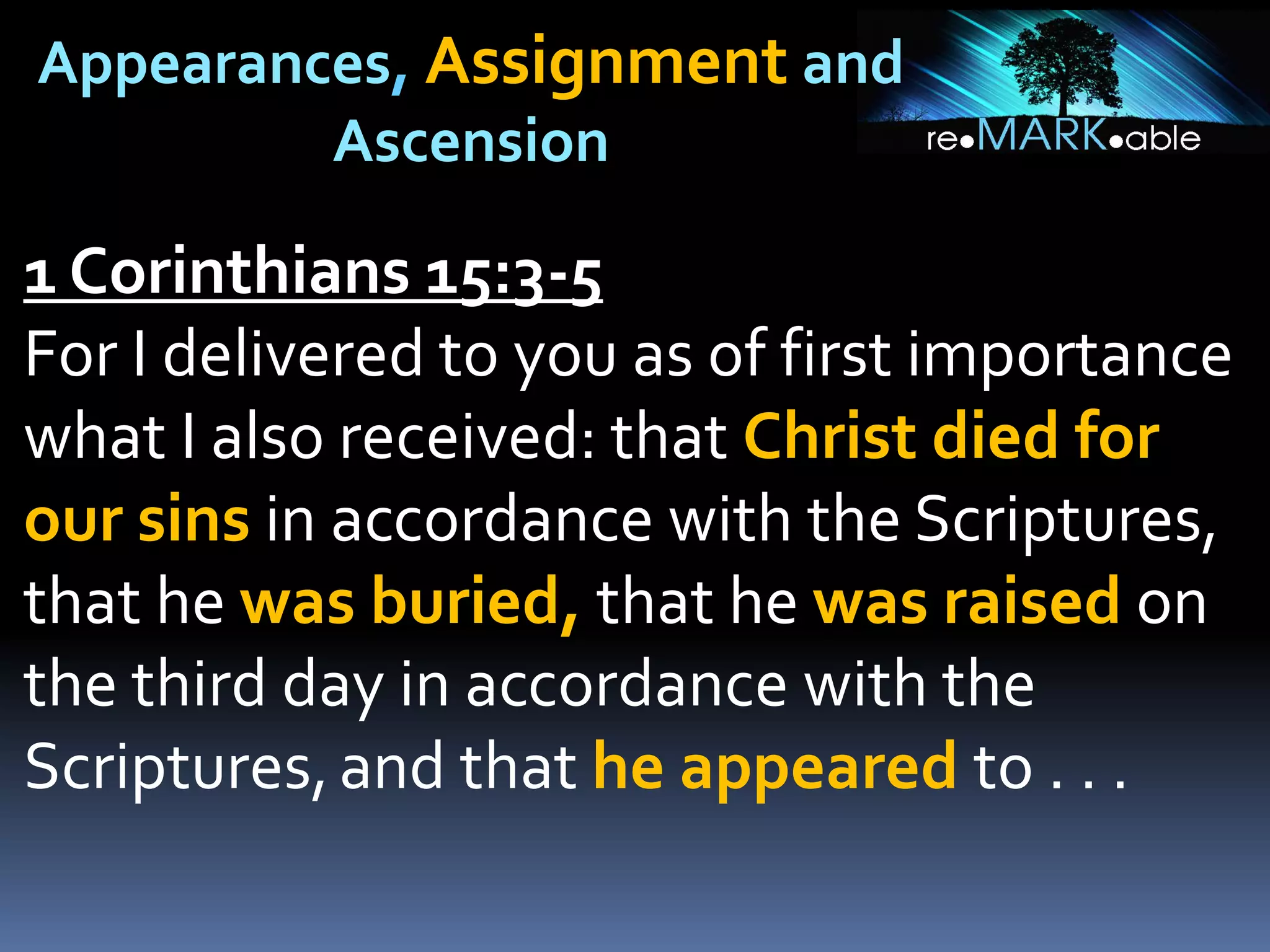 Appearances, Assignment and
Ascension
1 Corinthians 15:3-5
For I delivered to you as of first importance
what I also received: that Christ died for
our sins in accordance with the Scriptures,
that he was buried, that he was raised on
the third day in accordance with the
Scriptures,and that he appeared to . . .
 