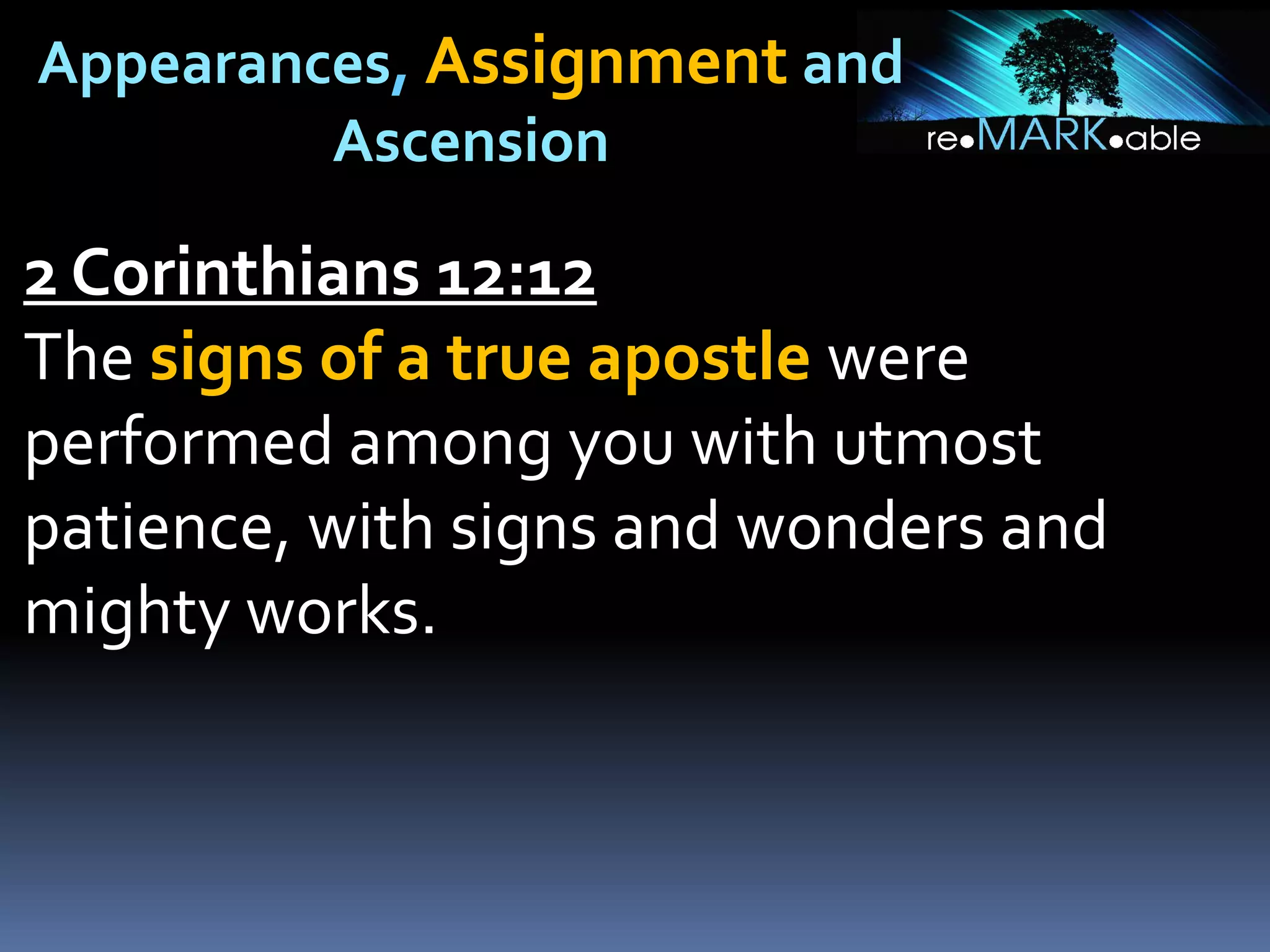 Appearances, Assignment and
Ascension
2 Corinthians 12:12
The signs of a true apostle were
performed among you with utmost
patience, with signs and wonders and
mighty works.
 
