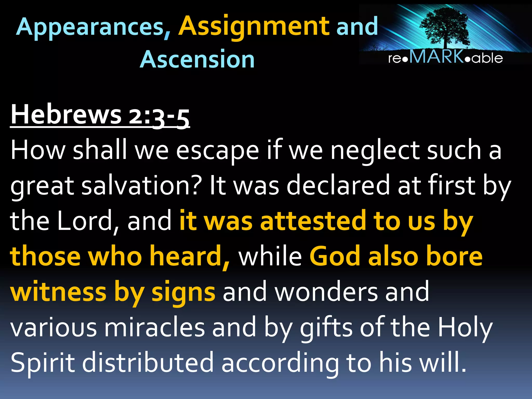 Appearances, Assignment and
Ascension
Hebrews 2:3-5
How shall we escape if we neglect such a
great salvation? It was declared at first by
the Lord, and it was attested to us by
those who heard, while God also bore
witness by signs and wonders and
various miracles and by gifts of the Holy
Spirit distributed according to his will.
 