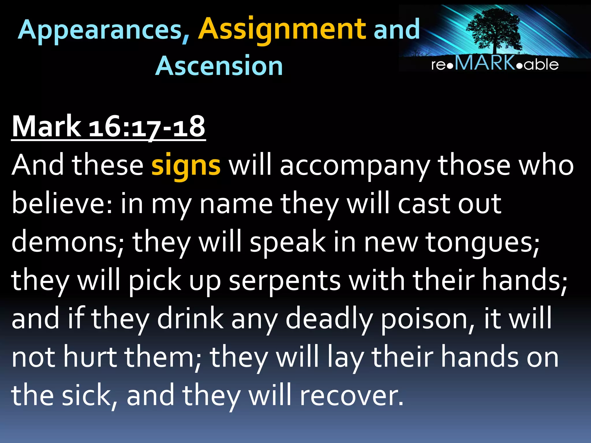 Appearances, Assignment and
Ascension
Mark 16:17-18
And these signs will accompany those who
believe: in my name they will cast out
demons; they will speak in new tongues;
they will pick up serpents with their hands;
and if they drink any deadly poison, it will
not hurt them; they will lay their hands on
the sick, and they will recover.
 