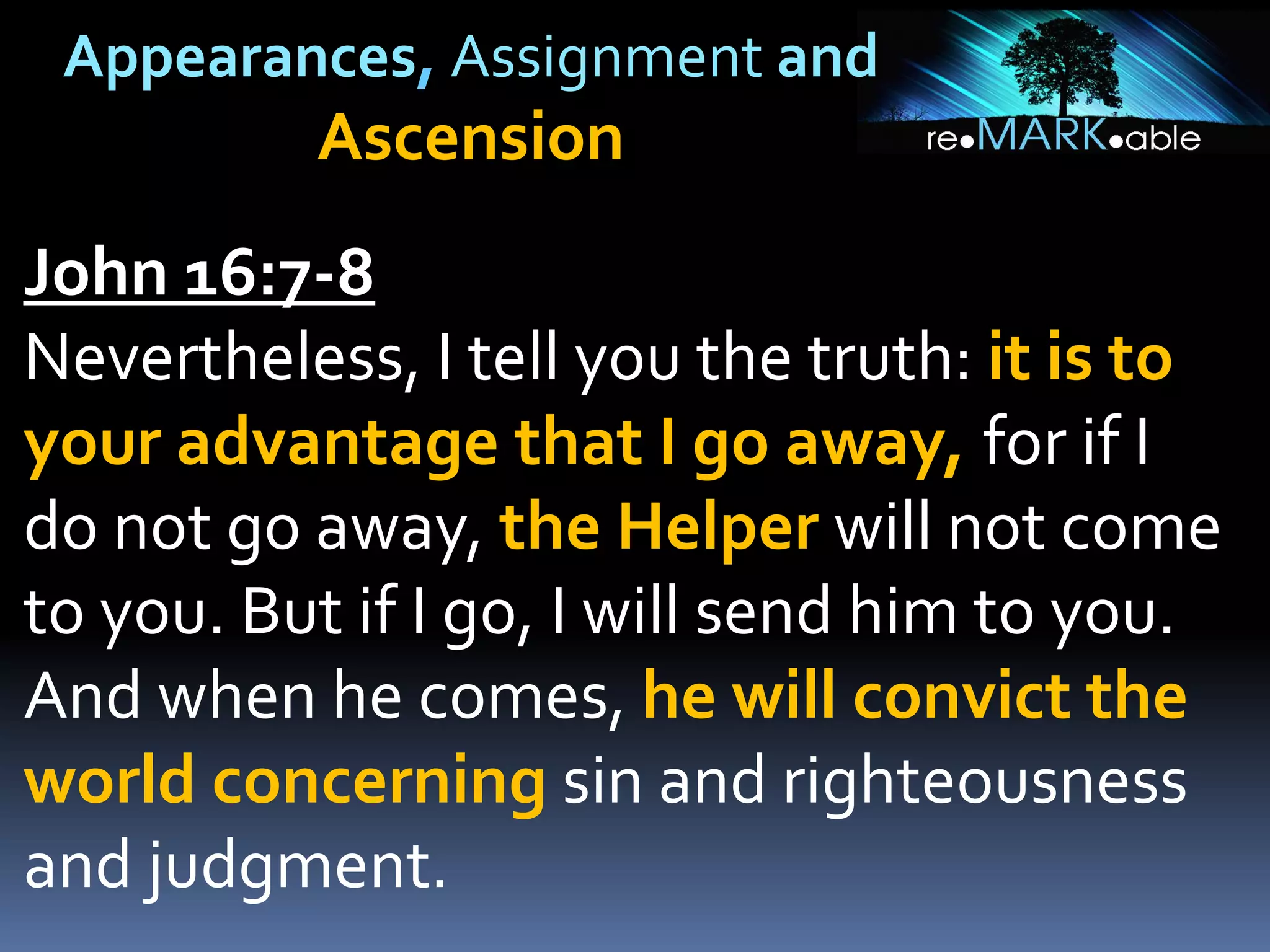 Appearances, Assignment and
Ascension
John 16:7-8
Nevertheless, I tell you the truth: it is to
your advantage that I go away, for if I
do not go away, the Helper will not come
to you. But if I go, I will send him to you.
And when he comes, he will convict the
world concerning sin and righteousness
and judgment.
 