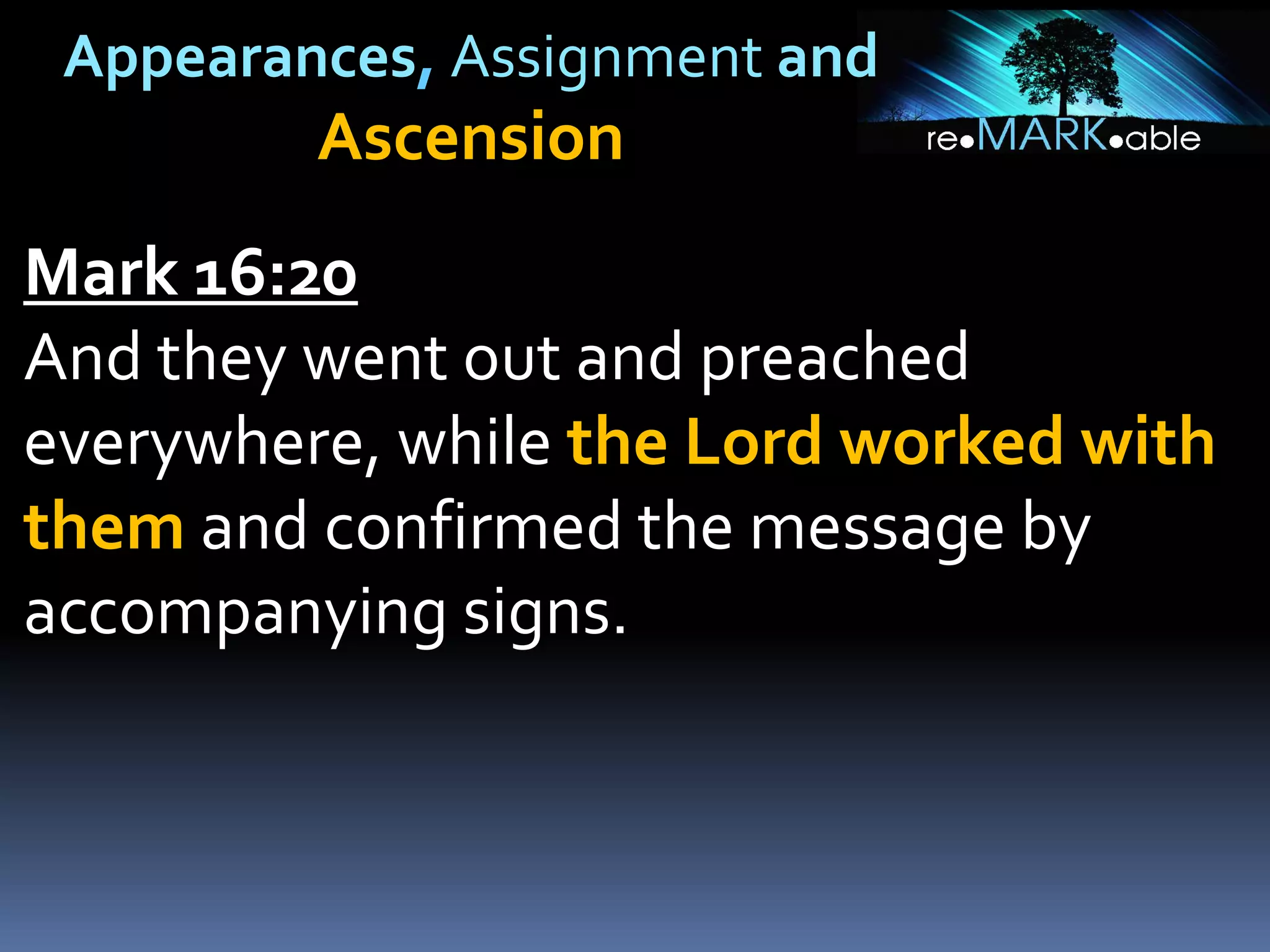 Appearances, Assignment and
Ascension
Mark 16:20
And they went out and preached
everywhere, while the Lord worked with
them and confirmed the message by
accompanying signs.
 