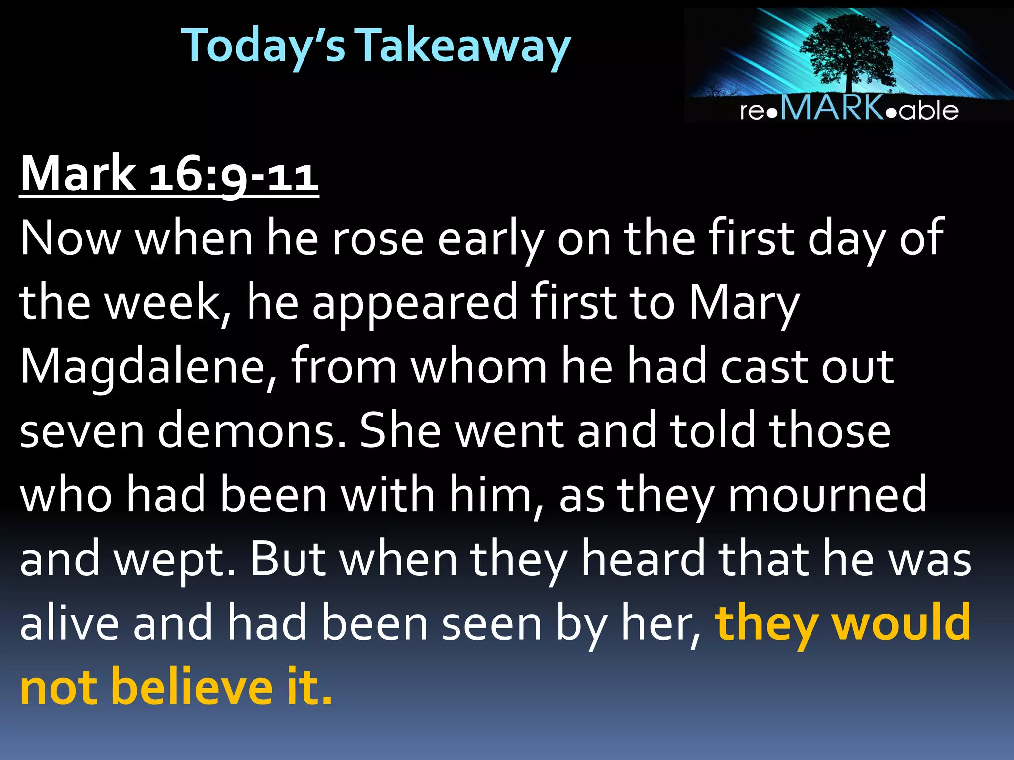 Today’sTakeaway
Mark 16:9-11
Now when he rose early on the first day of
the week, he appeared first to Mary
Magdalene, from whom he had cast out
seven demons. She went and told those
who had been with him, as they mourned
and wept. But when they heard that he was
alive and had been seen by her, they would
not believe it.
 