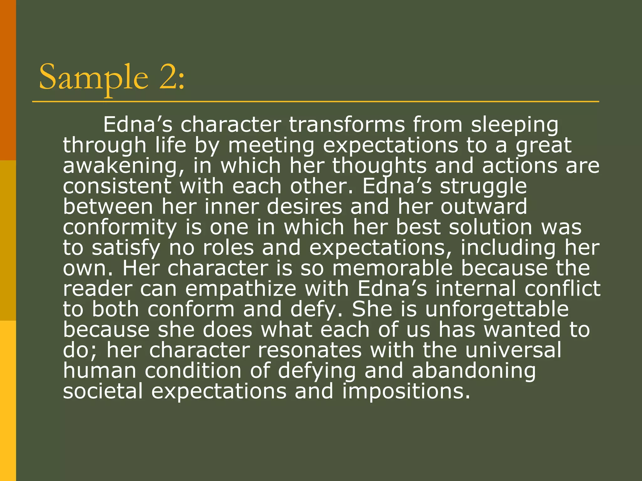 Sample 2:  Edna’s character transforms from sleeping through life by meeting expectations to a great awakening, in which her thoughts and actions are consistent with each other. Edna’s struggle between her inner desires and her outward conformity is one in which her best solution was to satisfy no roles and expectations, including her own. Her character is so memorable because the reader can empathize with Edna’s internal conflict to both conform and defy. She is unforgettable because she does what each of us has wanted to do; her character resonates with the universal human condition of defying and abandoning societal expectations and impositions.  