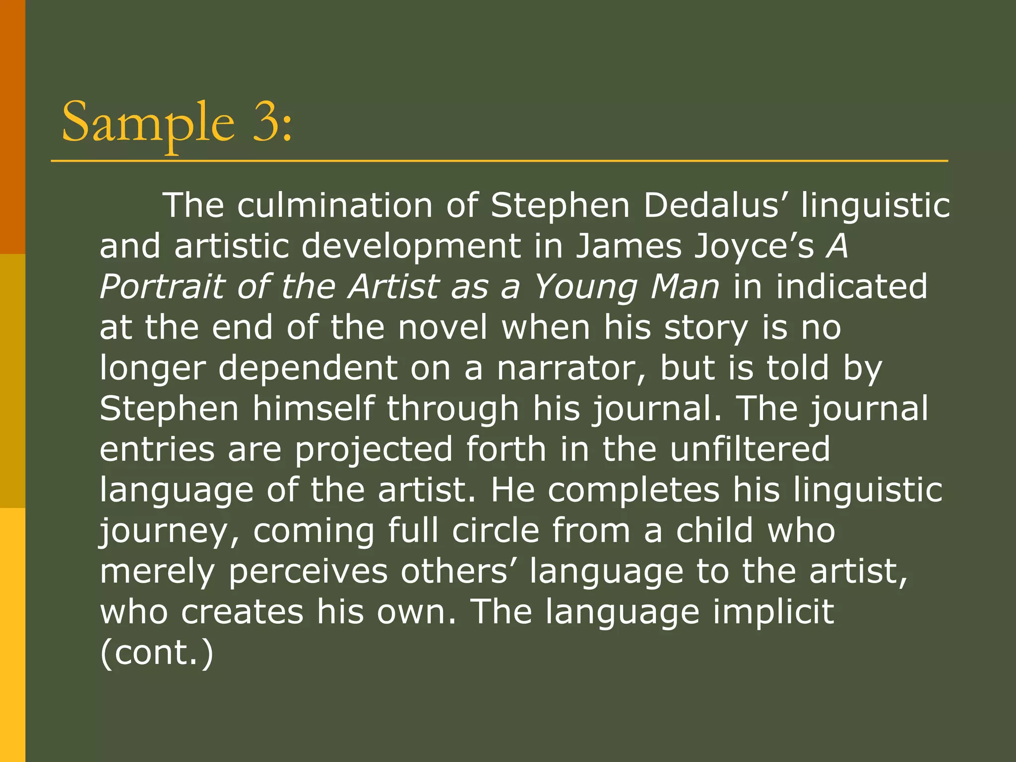 Sample 3: The culmination of Stephen Dedalus’ linguistic and artistic development in James Joyce’s  A Portrait of the Artist as a Young Man  in indicated at the end of the novel when his story is no longer dependent on a narrator, but is told by Stephen himself through his journal. The journal entries are projected forth in the unfiltered language of the artist. He completes his linguistic journey, coming full circle from a child who merely perceives others’ language to the artist, who creates his own. The language implicit (cont.) 