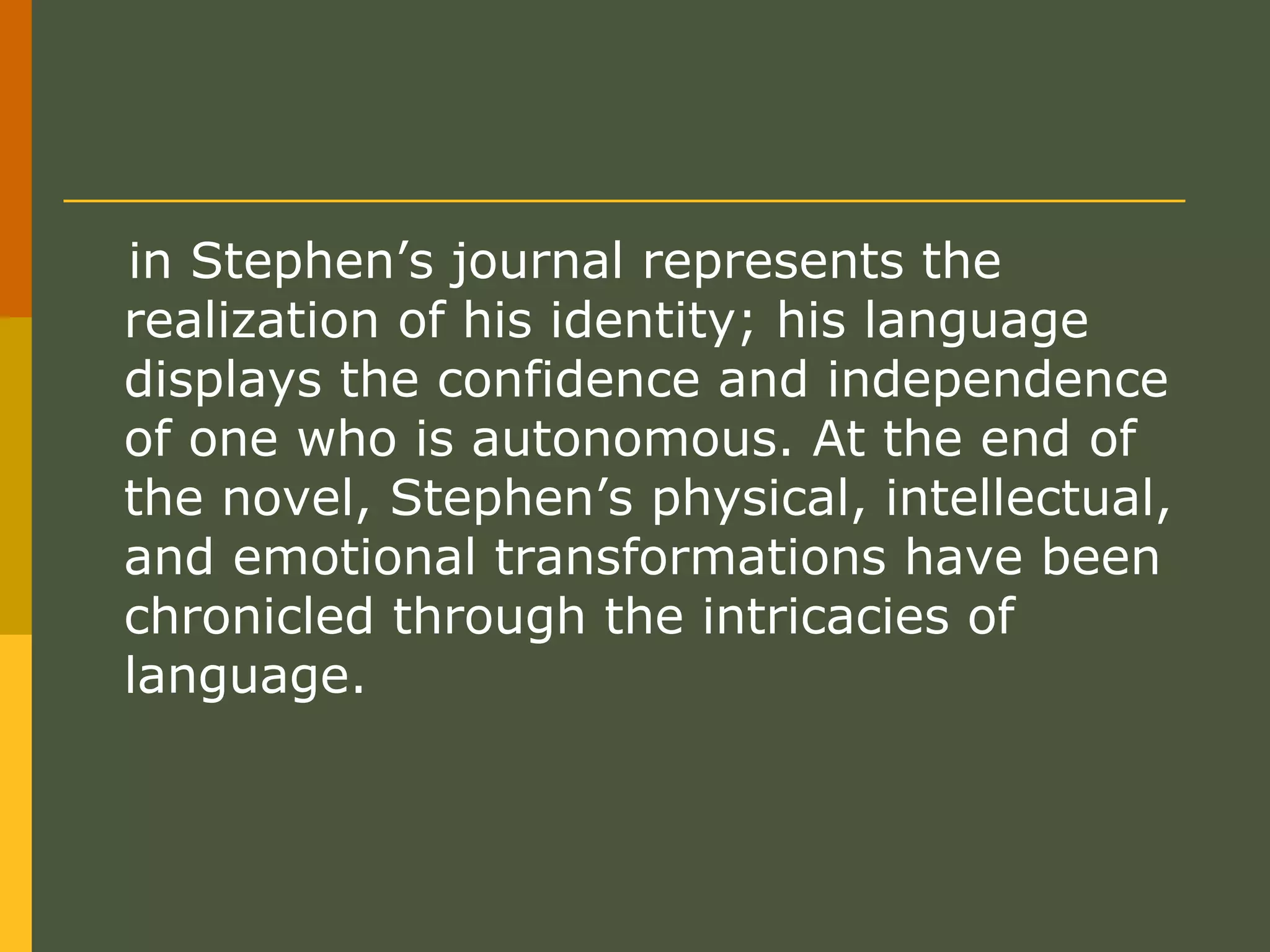 in Stephen’s journal represents the realization of his identity; his language displays the confidence and independence of one who is autonomous. At the end of the novel, Stephen’s physical, intellectual, and emotional transformations have been chronicled through the intricacies of language.  