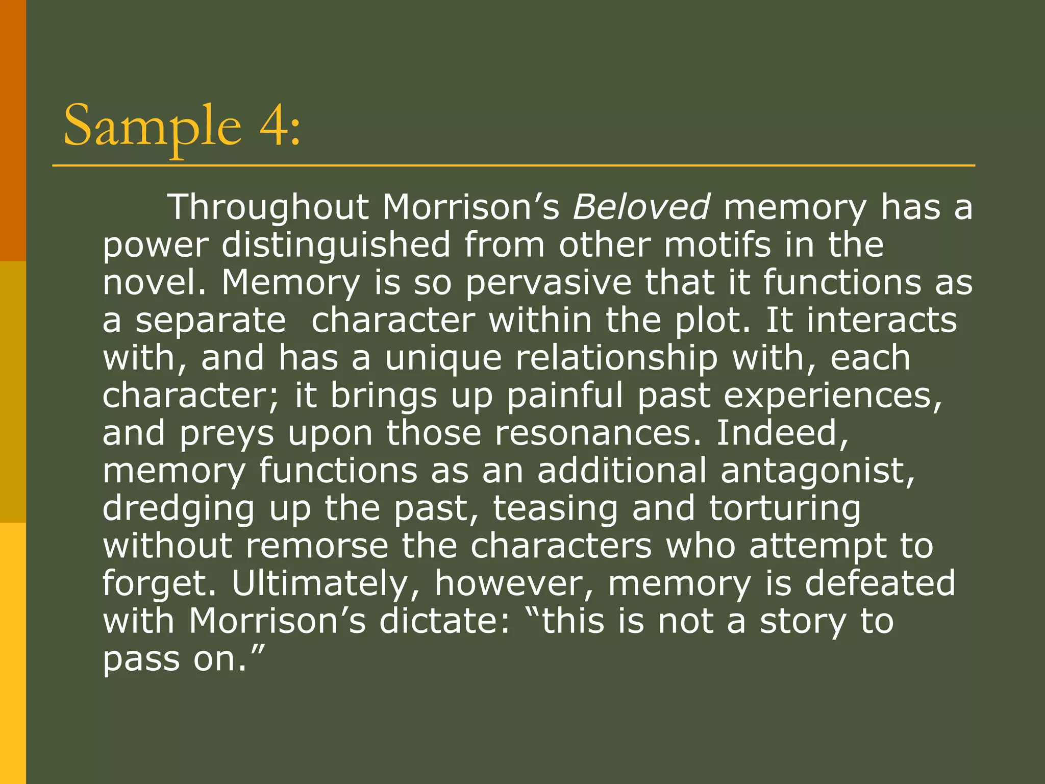 Sample 4: Throughout Morrison’s  Beloved  memory has a power distinguished from other motifs in the novel. Memory is so pervasive that it functions as a separate  character within the plot. It interacts with, and has a unique relationship with, each character; it brings up painful past experiences, and preys upon those resonances. Indeed, memory functions as an additional antagonist, dredging up the past, teasing and torturing without remorse the characters who attempt to forget. Ultimately, however, memory is defeated with Morrison’s dictate: “this is not a story to pass on.”  