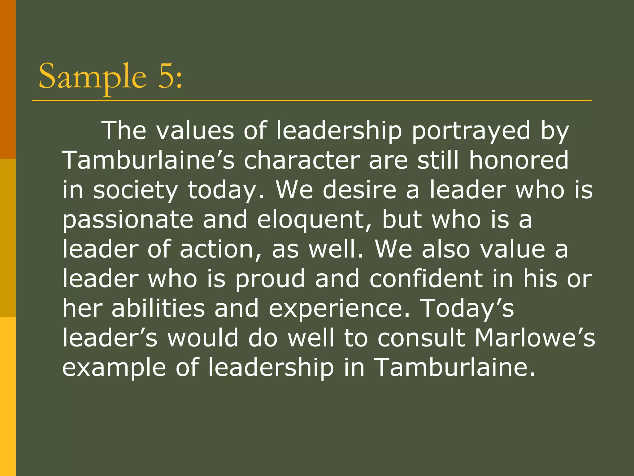 Sample 5: The values of leadership portrayed by Tamburlaine’s character are still honored in society today. We desire a leader who is passionate and eloquent, but who is a leader of action, as well. We also value a leader who is proud and confident in his or her abilities and experience. Today’s leader’s would do well to consult Marlowe’s example of leadership in Tamburlaine.  