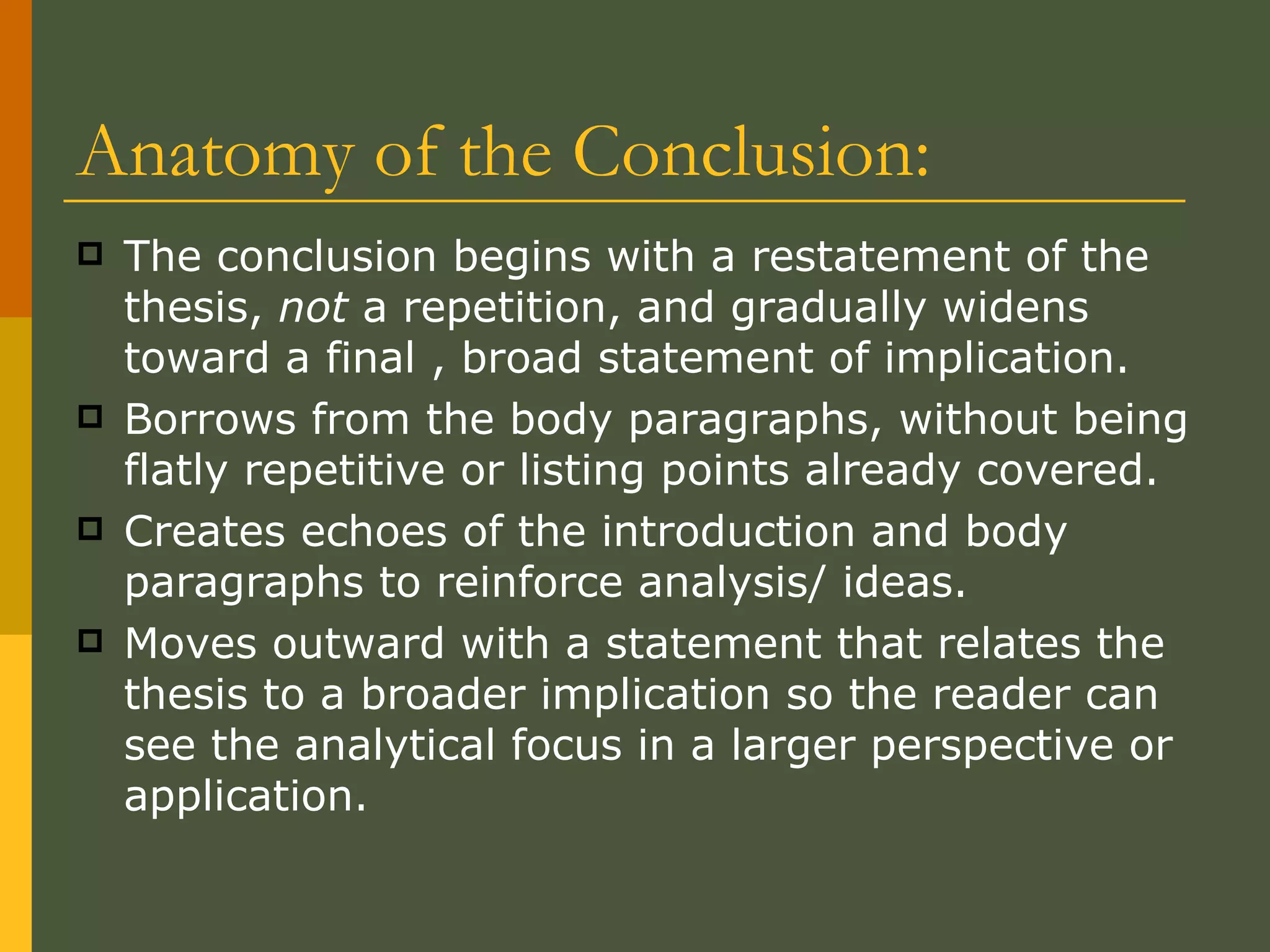 Anatomy of the Conclusion: The conclusion begins with a restatement of the thesis,  not  a repetition, and gradually widens toward a final , broad statement of implication.  Borrows from the body paragraphs, without being flatly repetitive or listing points already covered. Creates echoes of the introduction and body paragraphs to reinforce analysis/ ideas.  Moves outward with a statement that relates the thesis to a broader implication so the reader can see the analytical focus in a larger perspective or application. 