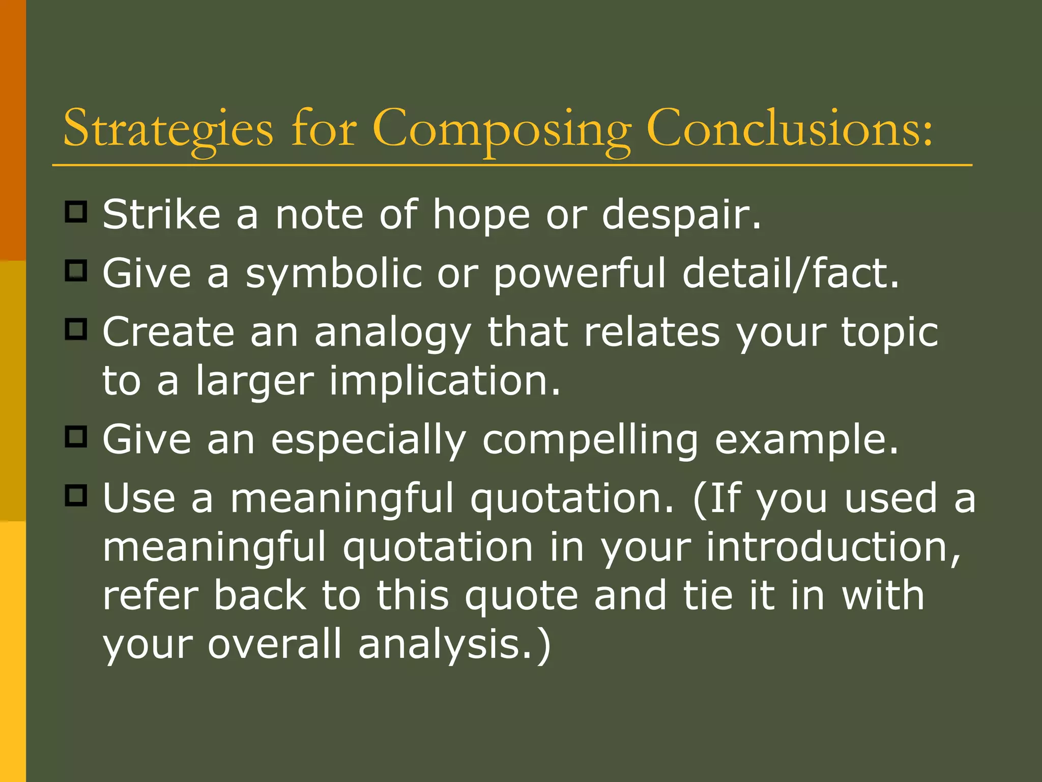 Strategies for Composing Conclusions:  Strike a note of hope or despair. Give a symbolic or powerful detail/fact. Create an analogy that relates your topic to a larger implication. Give an especially compelling example. Use a meaningful quotation. (If you used a meaningful quotation in your introduction, refer back to this quote and tie it in with your overall analysis.) 
