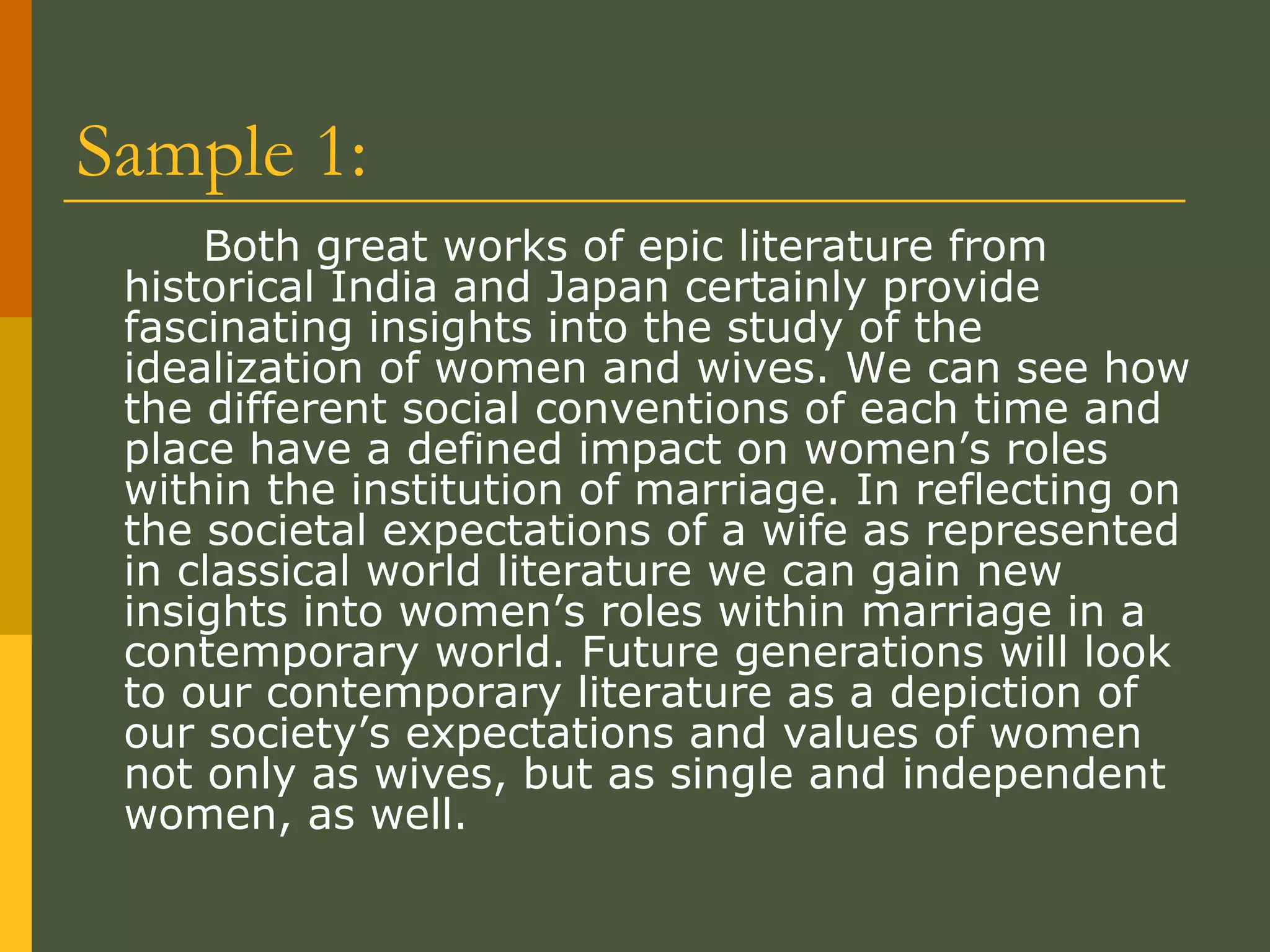 Sample 1: Both great works of epic literature from historical India and Japan certainly provide fascinating insights into the study of the idealization of women and wives. We can see how the different social conventions of each time and place have a defined impact on women’s roles within the institution of marriage. In reflecting on the societal expectations of a wife as represented in classical world literature we can gain new insights into women’s roles within marriage in a contemporary world. Future generations will look to our contemporary literature as a depiction of our society’s expectations and values of women not only as wives, but as single and independent women, as well.  
