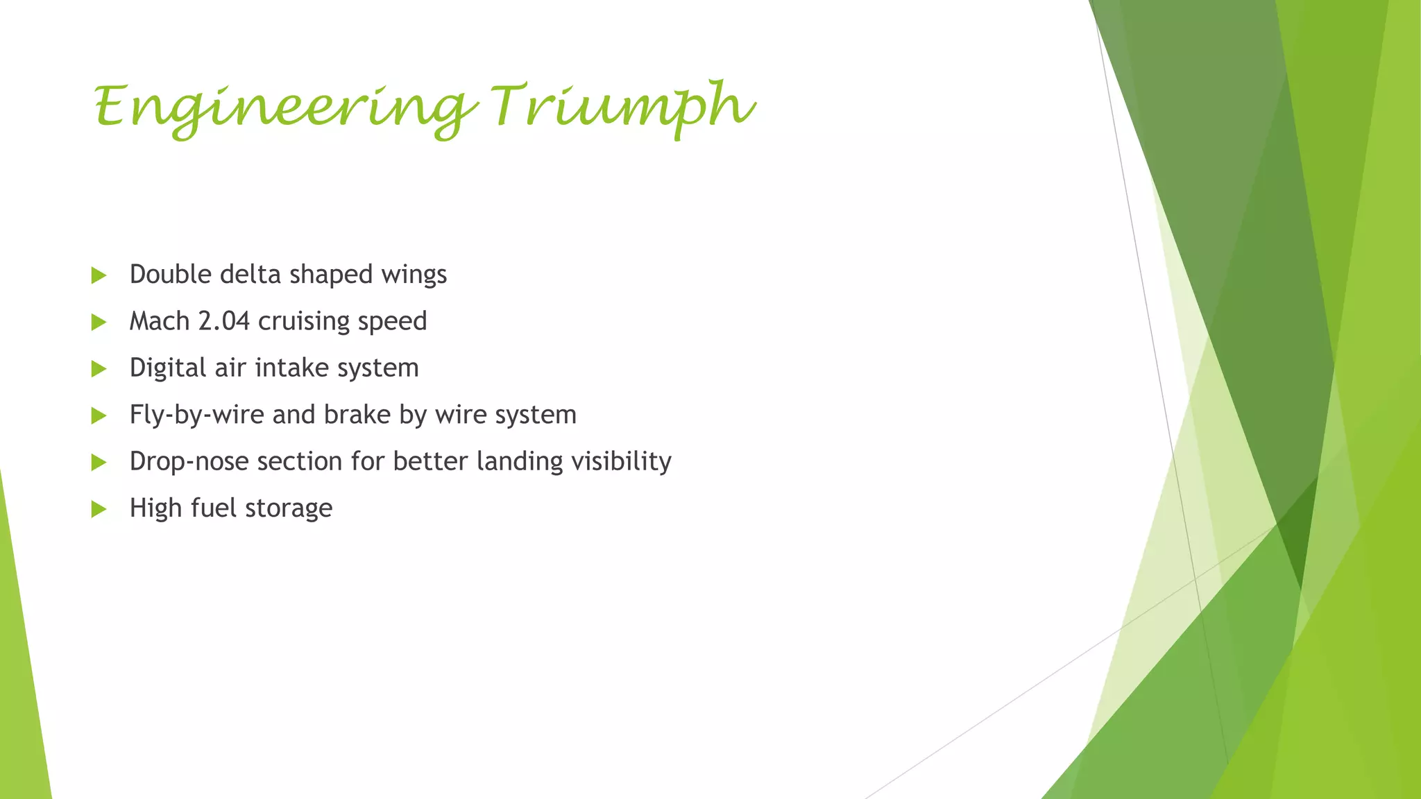 Engineering Triumph
 Double delta shaped wings
 Mach 2.04 cruising speed
 Digital air intake system
 Fly-by-wire and brake by wire system
 Drop-nose section for better landing visibility
 High fuel storage
 