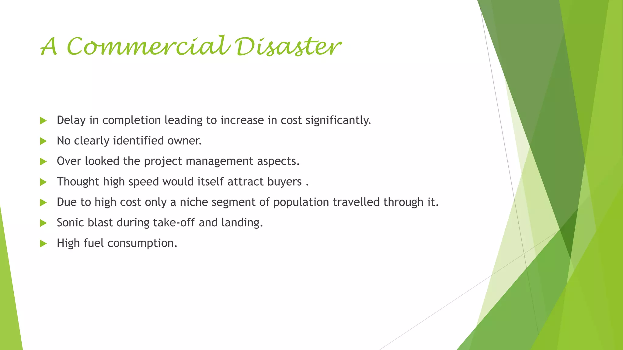 A Commercial Disaster
 Delay in completion leading to increase in cost significantly.
 No clearly identified owner.
 Over looked the project management aspects.
 Thought high speed would itself attract buyers .
 Due to high cost only a niche segment of population travelled through it.
 Sonic blast during take-off and landing.
 High fuel consumption.
 