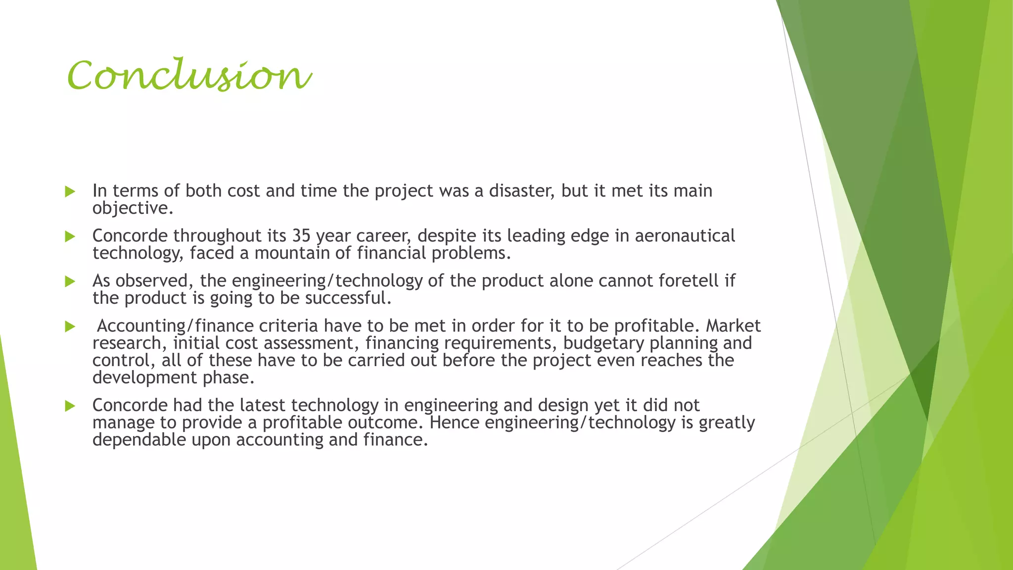 Conclusion
 In terms of both cost and time the project was a disaster, but it met its main
objective.
 Concorde throughout its 35 year career, despite its leading edge in aeronautical
technology, faced a mountain of financial problems.
 As observed, the engineering/technology of the product alone cannot foretell if
the product is going to be successful.
 Accounting/finance criteria have to be met in order for it to be profitable. Market
research, initial cost assessment, financing requirements, budgetary planning and
control, all of these have to be carried out before the project even reaches the
development phase.
 Concorde had the latest technology in engineering and design yet it did not
manage to provide a profitable outcome. Hence engineering/technology is greatly
dependable upon accounting and finance.
 