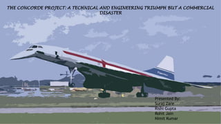 THE CONCORDE PROJECT: A TECHNICAL AND ENGINEERING TRIUMPH BUT A COMMERCIAL
DISASTER
Presented By:
Suraj Zare
Rishi Gupta
Rohit Jain
Nimit Kumar
 