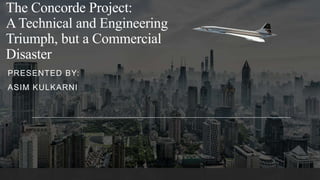 The Concorde Project:
A Technical and Engineering
Triumph, but a Commercial
Disaster
PRESENTED BY:
ASIM KULKARNI
 