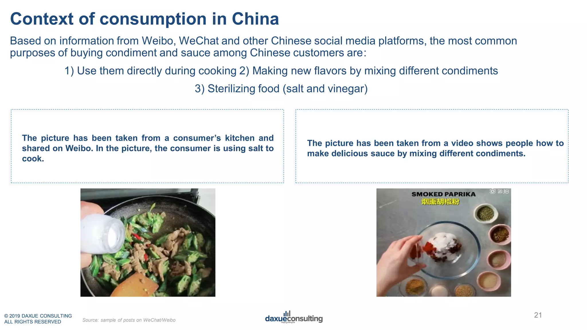© 2019 DAXUE CONSULTING
ALL RIGHTS RESERVED
Context of consumption in China
The picture has been taken from a video shows people how to
make delicious sauce by mixing different condiments.
The picture has been taken from a consumer’s kitchen and
shared on Weibo. In the picture, the consumer is using salt to
cook.
21
Source: sample of posts on WeChat/Weibo
Based on information from Weibo, WeChat and other Chinese social media platforms, the most common
purposes of buying condiment and sauce among Chinese customers are:
1) Use them directly during cooking 2) Making new flavors by mixing different condiments
3) Sterilizing food (salt and vinegar)
 